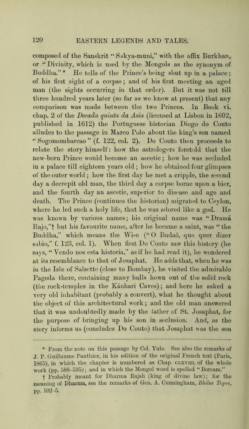 composed of the Sanskrit “ Sakya-muni,” with the affix Burkhan, or “Divinity, which is used by the Mongols as the synonym of Buddha.” * He tells of the Prince’s being shut up in a palace; of his first sight of a corpse; and of his first meeting an aged man (the sights occurring in that order). But it was not till three hundred years later (so far as we know at present) tliat any comparison was made between the two Princes. In Book vi. chap. 2 of the Decada quinta da Asia (licensed at Lisbon in 1602, published in 1612) the Portuguese historian Diogo do Couto alludes to the passage in Marco Polo about the king’s son named “ Sogomombarcao ” (f. 122, col. 2). Do Couto then proceeds to relate the story himself; how the astrologers foretold tliat the new-born Prince would become an ascetic; how he was secluded in a palace till eighteen years old ; how he obtained four glimpses of the outer world ; how the first day he met a cripple, the second day a decrepit old man, the third day a corpse borne upon a bier, and the fourth day an ascetic, superior to disease and age and death. The Prince (continues the historian) migrated to Ceylon, where he led such a holy life, that he was adored like a god. He was known by various names; his original name was “Drama Pajo,”t but his favourite name, after he became a saint, was “ the Buddha,” which means the Wise (“ O Budao, que quer dizer sabio,” f. 123, col. 1). When fii'st Do Couto saw this history (he says, “ Vendo nos esta historia,” as if he had read it), he wondered at its resemblance to that of Josaphat. He adds that, when he was in the Isle of Salsette (close to Bombay), he visited the admirable Pagoda there, containing many halls hewn out of the solid rock (the rock-temples in the Kanhari Caves); and here he asked a very old inhabitant (probably a convert), what he thought about the object of this architectural work; and the old man answered that it was undoubtedly made by the father of St. Josaphat, for the purpose of bringing up his son in seclusion. And, as the story informs us (concludes Do Couto) that Josaphat was the sou * From the note on this passage by Col. Yule. See also the remarks of J. P. Guillaume Pauthier, in his edition of the original French text (Paris, 1865), in which the chapter is numbered as Chap, clxviii. of the whole work (pp. 588-595); and in which the Mongol word is spelled “Borcam.” f Probably meant for Dharma Eajah (king of divine law); for the meaning of Dhaima, see the remarks of Gen. A. Cunningham, Bliiha Topes, pp. 102-5.