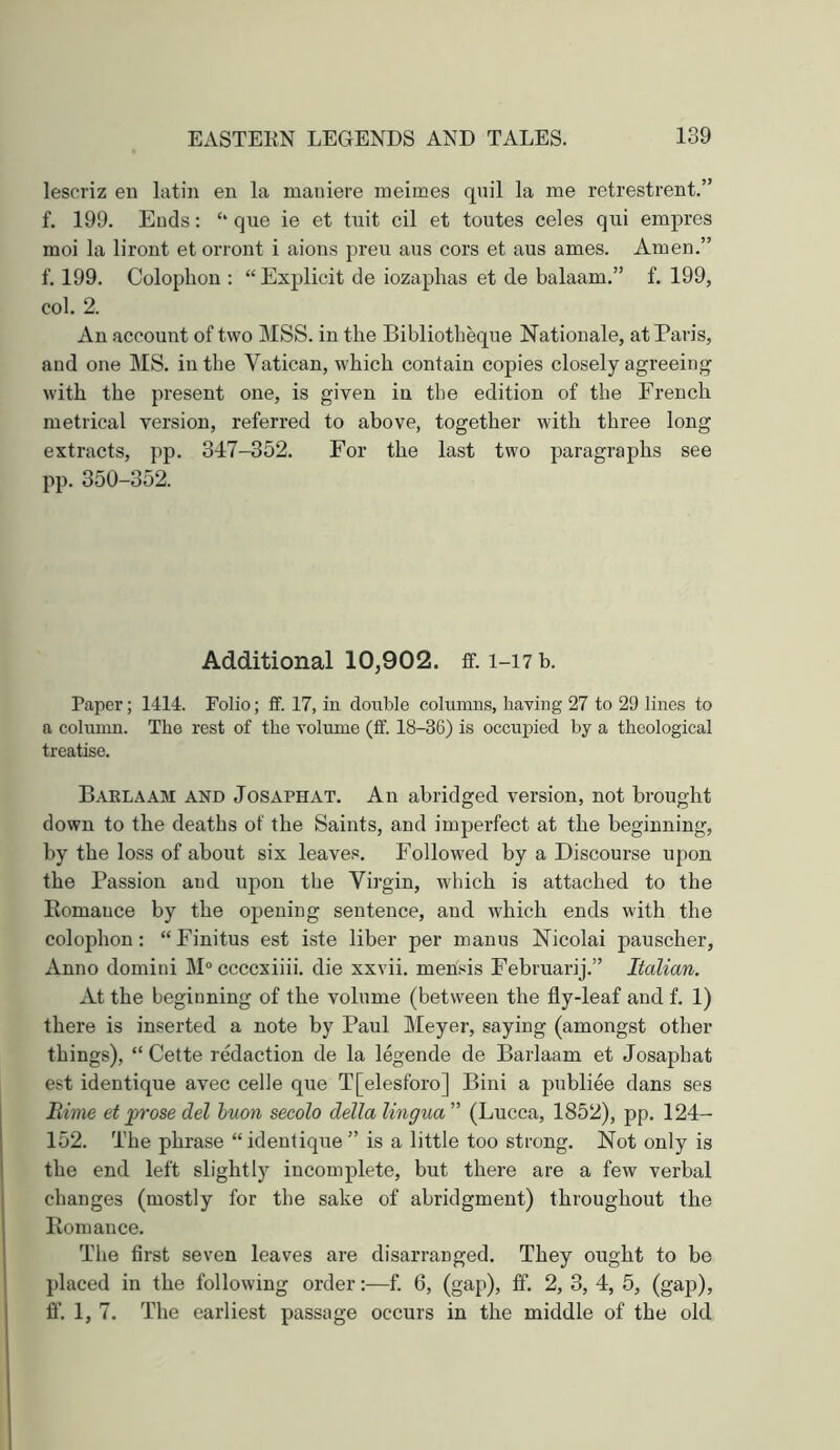 lescriz en latin en la maniere meimes qnil la me retrestrent.” f. 199. Ends; ‘‘que ie et tuit cil et toutes celes qui empres moi la lirout et orront i aions preu aus cors et aus ames. Amen.” f. 199. Colophon ; “ Explicit de iozaphas et de balaam.” f. 199, col. 2. An account of two MSS. in the Bibliotheqne Nationale, at Paris, and one MS. in the Vatican, which contain copies closely agreeing with the present one, is given in the edition of the French metrical version, referred to above, together with three long extracts, pp. 347-352. For the last two paragraphs see pp. 350-352. Additional 10,902. ff. 1-17 b. Paper; 1414. Folio; £f. 17, in double columns, having 27 to 29 lines to a column. The rest of the volume (ff. 18-36) is occupied by a theological treatise. B.vrlaam and Josaphat. An abridged version, not brought down to the deaths of the Saints, and imperfect at the beginning, by the loss of about six leaves. Followed by a Discourse upon the Passion and upon the Virgin, which is attached to the Romance by the opening sentence, and which ends with the colophon: “Finitus est iste liber per manus Nicolai pauscher. Anno domini M“ ccccxiiii. die xxvii. mensis Februarij.” Italian. xU the beginning of the volume (between the fly-leaf and f. 1) there is inserted a note by Paul Meyer, saying (amongst other things), “ Cette redaction de la legende de Barlaam et Josaphat est identique avec celle que T[elesforo] Bini a publiee dans ses Rime et prose del huon secolo della lingua'' (Lucca, 1852), pp. 124- 152. The phrase “ identique ” is a little too strong. Not only is the end left slightly incomplete, but there are a few verbal changes (mostly for the sake of abridgment) throughout the Romance. The first seven leaves are disarranged. They ought to be placed in the following order;—f. 6, (gap), ff. 2, 3, 4, 5, (gap), ff. 1, 7. The earliest passage occurs in the middle of the old