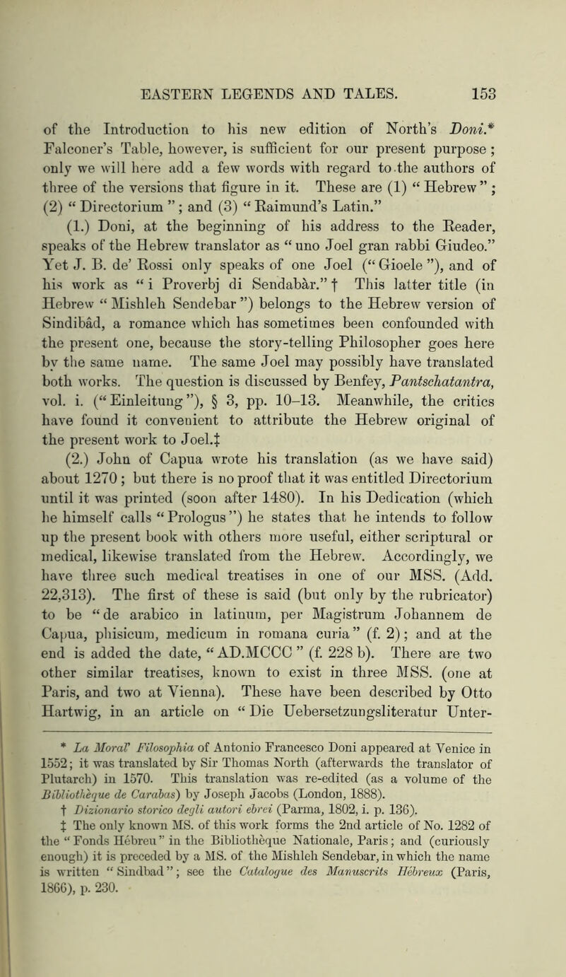 of the Introduction to his new edition of North’s Doni* Falconer’s Table, howevei*, is sufficient for our present purpose ; only we will here add a few words with regard to.the authors of three of the versions that figure in it. These are (1) “ Hebrew ” ; (2) “ Directorium ” ; and (3) “ Kaimund’s Latin.” (1.) Doni, at the beginning of his address to the Header, speaks of the Hebrew translator as “ uno Joel gran rabbi Giudeo.” Yet J. B. de’ Rossi only speaks of one Joel (“Gioele”), and of hi.s work as “ i Proverbj di Sendabar.” f This latter title (in Hebrew “ Mishleh Sendebar ”) belongs to the Hebrew version of Sindibad, a romance which has sometimes been confounded with the present one, because the story-telling Philosopher goes here by the same name. The same Joel may possibly have translated both works. The question is discussed by Benfey, Pantschatantra, vol. i. (“ Einleituug ”), § 3, pp. 10-13. Meanwhile, the critics have found it convenient to attribute the Hebrew original of the pi'esent work to Joel.J (2.) John of Capua wrote his translation (as we have said) about 1270 ; but there is no proof that it was entitled Directorium until it was printed (soon after 1480). In his Dedication (which he himself calls “ Prologus ”) he states that he intends to follow up the present book with others more useful, either scriptural or medical, likewise translated from the Hebrew. Accordingly, we have three such medical treatises in one of our MSS. (Add. 22,313). The first of these is said (but only by the rubricator) to be “de arabico in latinum, per Magistrum Johannem de Capua, phisicuin, medicum in roraana curia ” (f. 2); and at the end is added the date, “ AD.MCCC ” (f. 228 b). There are two other similar treatises, known to exist in three MSS. (one at Paris, and two at Vienna). These have been described by Otto Hartwig, in an article on “ Die Uebersetzungsliteratur Unter- * La Moral' Filosophia of Antonio Francesco Doni appeared at Venice in 1552; it was translated by Sir Thomas North (afterwards the translator of Plutarch) in 1570. This translation was re-edited (as a volume of the Bibliotheque de Carabas) by Joseph Jacobs (London, 1888). t Dizionario sforico degli autori ebrci (Parma, 1802, i. p. 13G). t The only known MS. of this work forms the 2nd article of No. 1282 of the “ Fonds Hebreu ” in the Bibliotheque Nationale, Paris; and (curiously enough) it is preceded by a MS. of the Mishleh Sendebar, in which the name is written “ Sindbad ”; see the Catalogue des Manuscrits H&ireux (Paris, 18G6), p. 230.