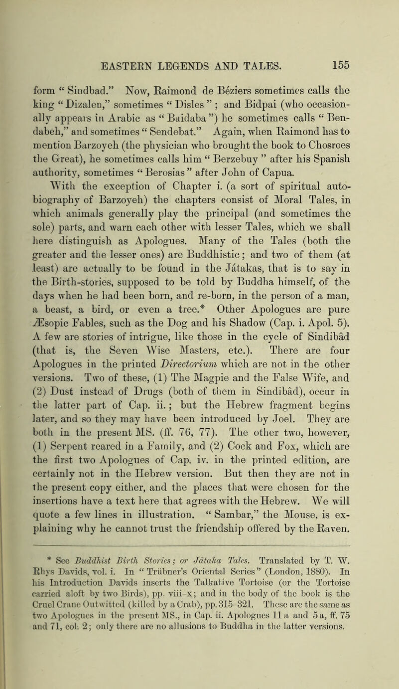 form “ Sindbad.” Now, Kaimond de Beziers sometimes calls the king “ Dizaleu,” sometimes “ Disles ” ; and Bidpai (who occasion- ally appears in Arabic as “ Baidaba ”) he sometimes calls “ Ben- dabeh,” and sometimes “ Sendebat.” Again, when Kaimond has to mention Barzoyeh (the physician who brought the book to Chosroes tlie Great), he sometimes calls him “ Berzebuy ” after his Spanish authority, sometimes “Berosias” after John of Capua. With the exception of Chapter i. (a sort of spiritual auto- biography of Barzoyeh) the chapters consist of Moral Tales, in which animals generally play the principal (and sometimes the sole) parts, and warn each other with lesser Tales, which we shall Jiere distinguish as Apologues. Many of the Tales (both the greater and the lesser ones) are Buddhistic; and two of them (at least) are actually to be found in the Jatakas, that is to say in the Birth-stories, supposed to be told by Buddha himself, of the days when he had been born, and re-born, in the person of a man, a beast, a bird, or even a tree.* Other Apologues are pure .^sopic Fables, such as the Dog and his Shadow (Cap. i. Apol. 5). A few are stories of intrigue, like those in the cycle of Sindibad (that is, the Seven Wise Masters, etc.). There are four Apologues in the printed Directorium which are not in the otlier versions. Two of these, (1) The Magpie and the False Wife, and (2) Dust instead of Drugs (both of them in Sindibad), occur in the latter part of Cap. ii.; but the Hebrew fragment begins later, and so they may have been introduced by Joel. They are botli in the present MS. (ff. 76, 77). The otlier two, however, (1) Serpent reared in a Family, and (2) Cock and Fox, which are the first two Apologues of Cap. iv. in the printed edition, are certainly not in the Hebrew version. But then they are not in the present copy either, and the places tliat were chosen for the insertions have a text here that agrees with the Hebrew. We will quote a few lines in illustration. “ Sambar,” the Mouse, is ex- plaining why he cannot trust the friendship offered by the Raven, * See Buddhist Birth Stories; or Jdtaica Tales. Translated by T. W. Ehys Davids, vol. i. In “ Trubner’s Oriental Series ” (London, 1880). In his Introduction Davids inserts the Talkative Tortoise (or the Tortoise carried aloft by two Birds), pp. viii-x; and in the body of the book is the Cruel Crane Outwitted (killed by a Crab), pp. 315-321. These are the same as two Apologues in the present MS., in Cap. ii. Apologues 11 a and 5 a, ff. 75 and 71, col. 2; only there are no allusions to Buddha in the latter versions.