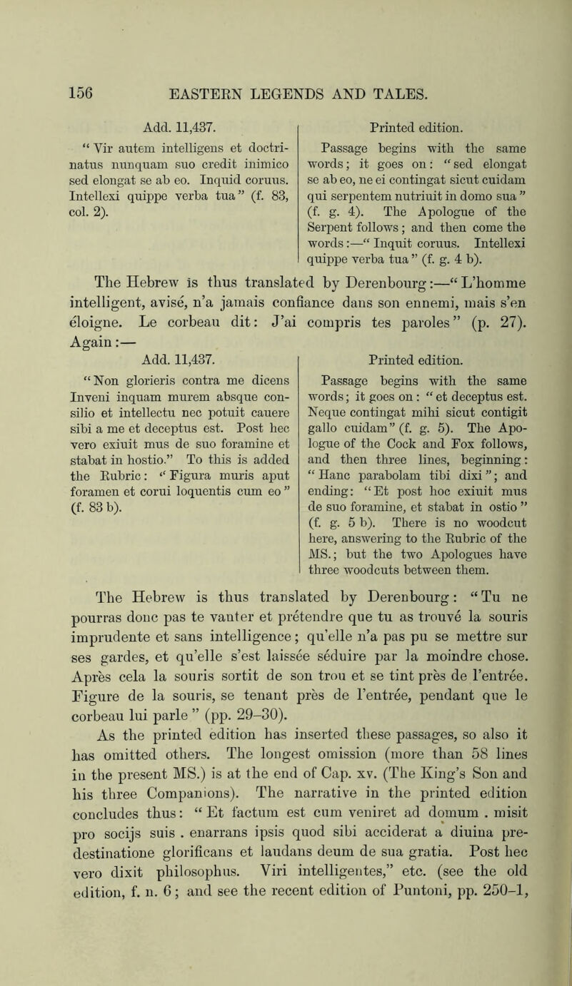 Add. 11,437. “ Vir autem intelligens et doctri- natus nunquam suo credit inimico sed elongat se ab eo. Inqtiid coruns. Intellexi quippe verba tua” (f. 83, col. 2). Printed edition. Passage begins with the same words; it goes on: “ sed elongat se ab eo, ne ei contingat sicnt cuidam qui serpentem nutriuit in domo sua ” (f. g. 4). The Apologue of the Serpent follows ; and then come the words:—“ Inquit coruus. Intellexi quippe verba tua ” (f. g. 4 b). The Hebrew is thus translated by Derenbourg:—“ L’homme intelligent, avise, n’a jamais confiance dans son ennemi, inais s’en eloigne. Le corbeau dit: J’ai Again:— Add. 11,437. “Non glorieris contra me dicens Inveni inquam murem absque con- silio et intellectu nec potuit cauere sibi a me et deceptus est. Post hec vero exiuit mus de suo foramine et stabat in hostio.” To this is added the Eubric: “ Figura muris aput foramen et corui loquentis cum eo ” (f. 83 b). compris tes paroles ” (p. 27). Printed edition. Passage begins with the same words; it goes on: “ et deceptus est. Neque contingat mihi sicut contigit gallo cuidam” (f. g. 5). The Apo- logue of the Cock and Fox follows, and then three lines, beginning: “ Hanc parabolam tibi dixi ”; and ending: “Et post hoc exiuit mus de suo foramine, et stabat in ostio ” (f. g. 5 b). There is no woodcut here, answering to the Eubric of the MS.; but the two Ai^ologues have three woodcuts between them. The Hebrew is thus translated by Derenbourg: “ Tu ne pourras done pas te vanter et pretendre que tu as trouve la souris imprudeute et sans intelligence; qu’elle n’a pas pu se mettre sur ses gardes, et qu’elle s’est laissee seduire par la moindre chose. Apres cela la souris sortit de son trou et se tint pres de Tentree. Figure de la souris, se tenant pres de Tentree, pendant que le corbeau lui parle ” (pp. 29-30). As the printed edition has inserted these passages, so also it has omitted others. The longest omission (more than 58 lines in the present MS.) is at the end of Cap. xv. (The King’s Son and his three Companions). The narrative in the printed edition concludes thus: “ Et factum est cum veniret ad domum . misit pro soeijs suis . enarrans ipsis quod sibi acciderat a diuiua pre- destinatione glorificans et laudans deum de sua gratia. Post hec vero dixit philosophus. Viri intelligentes,” etc. (see the old edition, f. n. 6; and see the recent edition of Puntoni, pp. 250-1,