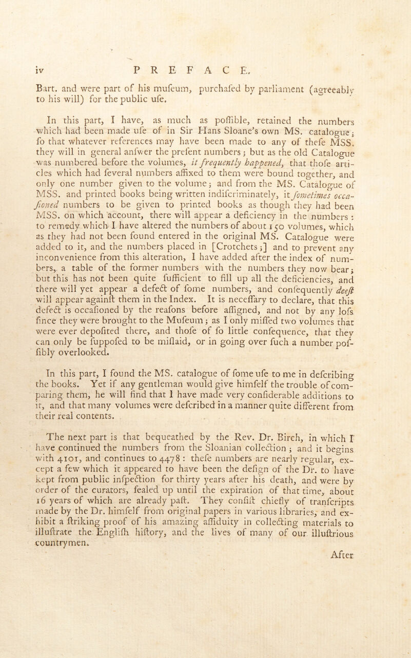 Bart, and were part of his mufeum^^ pnrchafed by parliament (a^reeabiv to his will) for the public ufe.  In this part, I have, as much as poffible, retained the numbers which had been made ufe of in Sir Elans Sioane's own MS. catalogue ^ fo that whatever references may have been made to any of thefe MSS. they will in general anfwer the prefent numbers ; but as the old Catalogue was numbered before the volumes, // frequently happened:, that thofe arti-' cles which had feveral numbers affixed to them were bound together, and only one number given to the volume; and from the MS. Catalop:ue of MSS. and printed books being written indifcriminately, it fometimes occa- fioned numbers to be given to printed books as though they had been MSS. on which account, there will appear a deficiency in the numbers ; to remedy which I have altered the numbers of about 150 volumes, which as they had not been found entered in the original MS. Catalogue were added to it, and the numbers placed in [Crotchets;] and to prevent any inconvenience from this alteration, 1 have added after the index of num- bers,, a table of the former numbers with the numbers they now bear; but this has not been quite fufficient to fill up all the deficiencies, and there will yet appear a defedl of fome numbers, and confequently deeft will appear againft them in the Index. It is neceffary to declare, that this defecl is occafioned by the reafons before affigned, and not by any lofs iince they were brought to the Mufeum; as I only miffed two volumes that were ever depofited there, and thofe of fo little confequence, that thev can only be fuppofed to be miflaid, or in going over fuch a number pof- fibly overlooked. In this part, I found the MS. catalogue of fome ufe to me in defcribing the books. Yet if any gentleman would give himfelf the trouble of com- paring them, he will find that I have made very confiderable additions to it, and that many volumes were defcribed in a manner quite different from their real contents. The next part is that bequeathed by the Rev. Dr. Birch, in wdiich I have continued the numbers from the Sloanian colledlion ; and it begins with 4101, and continues to 447 8 : thefe numbers are nearly regular, ex- cept a few which it appeared to have been the defign of the Dr. to have kept from public infpeflion for thirty years after his death, and were by order of the curators, fealed up until the expiration of that time, about ,16 years of which-are already paft. They confiil chiefly of tranfcripts made by the Dr. himfelf from original papers in various libraries, and ex- hibit a Ilriking proof of his amazing afliduity in collefling materials to illuflrate the Englifh hiftory, and the lives of many of our iliuflrious countrymen. After