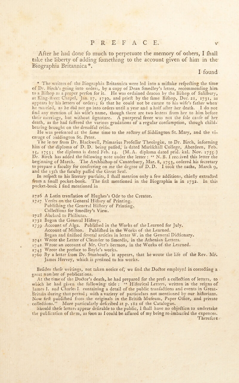 After he had done fo much to perpetuate the memory of others, I fliall take the liberty of adding fomething to the account given of him in the^ Biographia Britannica^, I found * The writers of the Biographia Britannica were led into a miflake refpefling the time of Dr. Birch’s going into orders, by a copy of Dean Smedley’s letter, recommending him- to a Bifhop as a proper perfon for it. He was ordained deacon by the Bifhop of Salilbury, at King-ilreet Chape], Jan. 17, 1730, and priell by the fame Bifhop, Dec. 21, 1731, as appears by his letters of orders; fo that he could not be curate to his wife’s father when he marrieil, as he did not go into orders until a year and a half after her death. I do not fnd any mention of his wife’s name, though there are two letters from her to him before their marriage, but without fignature. A puerperal fever was not the foie caufe of her death, as Ihe had fuffered the various gradations of a regular confumption, though child- bearing brought on the dreadful criiis. He was prefented at the fame time to the reftory of Siddington St. Mary, and the vi- carage of biddington St. Peter. I'he letter from Dr. Blackwell, Primarius ProfelTor Theologiae, to Dr. Birch, informing him of the diploma of D. D. being paffed, is dated Marifchall College, Aberdeen, Feb. 15, 1753; the diploma is dated Feb. 14. (M. A. diploma dated prid. kal. Nov. 1735-) Dr. Birch has added the following note under the letter : N. B. I received this letter the beginning of March. The Archbifhop of Canterbury, Mar. 8, 1753, ordered his fecretary to prepare a faculty for conferring on me the degree of D. D. I took the oaths, March 9, and the 13th the faculty palled the Ctreat Seal. In refpedl to his literary purfuits, I lhall mention only a few additions, chiefly extrafled from a fmall pocket-book. The lirll; mentioned in the Biographia is in 1732. In this pocket-book 1 And mentioned in 1726 A Latin tranflation of Hughes’s Ode to the Creator. 1727 Verfes on the General Hiftory of Printing. Publifliing the General Hiflory of Printing, Colleflions for Smedley’s View. 1728 Abelard to Philintas.. 1732 Began the General Hiftory. 1739 Account of Alga. Publilhed In the Works of the Learned for July. Account of Milton. Publilhed in the Works of the Learned. Began and finifned feveral articles in letter W. in the General Dictionary. 1741 Wrote the Letter of Cleander to Smerdis, in the Athenian Letters. J742 Wrote’an account of Mr. Orr’s Sermon, in the Works of the Learned.. 1743 Wrote the preface to Boyle’s works. 1760 By a letter from Dr. Stonhoufe, it appears, that he wrote the life of the Rev. Mr. James Hervey, which is prefixed to his works. Befldes thefe writings, not taken notice of, we find the DoCtor employed in correcting a great number of publications. At the time of the DoClor’s death,, he had prepared for the prefs a colleClion of letters, to which he had given the following- title : ‘‘ Hiftorical Letters, written in the reigns of fames I. and Charles!, containing a detail of the public tranfaCtions and events in Great- Britain during that period ; with a variety of particulars not mentioned by our hiftorians. Now firft publilhed from the originals in the Britilh Mufeum, Paper Oflice, and private ♦ colleClions.” More particularly deferibed at p. 182 of the Catalogue. Should thefe letters appear defirable to the public, I lhall have no objeClion to undertake the publication of them, as foon as I could be alTured of my being re-imburfed the expences. Therefore