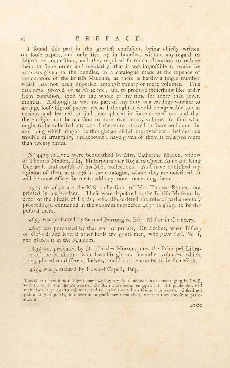 \ I found this part in the greateft confufion, being chiefly written on loofe papers, and only tied up in bundles, without any regard to fubje6l or conne6tion; and they required fo much alteration to reduce them to fome order and regularity, that it was impoflible to retain the numbers given to the bundles, in a catalogue made at the expence of the curators of the Britifh Mufeum, as there is hardly a Angle number which has not been difperfed amongfl: twenty or more volumes. This catalogue proved of no nje to me; and to produce fomething like order from confufion, took up the whole of my time for more than feven months. Although it was no part of my duty as a catalogue-maker to arrange loofe flips of paper, yet as I thought it would be agreeable to the curious and learned to find them placed in fome connection, and that there might not be occafion to turn over many volumes to find what ought to be collected into one, I therefore refolved to fpare no labour for any thing which might be thought an ufcful improvement: befides this trouble of arranging, the account I have given of them is enlarged more than twenty times. 4479 to 4572 w^ere bequeathed by Mrs. Catherine Madox, wddow of Thomas Madox, Efq; Hiitoriographer Royal to Queen Anne and King George L and confiit of his MS. collections. As 1 have publifhed my opinion of them at p. 236 in the catalogue, where they are defcribed, it will be unnecelfary for me to add any more concerning them. 4573 to 4630 are the MS. collections of Mr. Thomas Rymer, not printed in his Foedera. Thefe were dcpofited in the Britifli Mufeum by order of the Houfe of Lords ; who alfo ordered the rolls of parliamentary proceedings, contained in the volumes numbered 4631 to 4695, to be de- pofited there. 4695 was prefented by Samuel Burroughs, Efq; Mafter in Chancery. 4697 was purchafed by that v/orthy prelate. Dr. Seeker, when Bifhop of Oxford, and feveral other lords and gentlemen, who gave Sol. for it, and placed it in the Mufeum. 4698 w^as prefented by Dr. Charles Morton, nov/ the Principal Libra- rian of the Mufeum i who has aifo given a few other volumies, which, being placed'on different (helves, could not be numbered in fuccefnon, 4699,was prefented by Edward Capell, Efq, Therefore if Kvo hundred gentlemen will iignify their inclination of encouraging it, I will, with the conlent of the Curators of the Britilh Mufeum, engage in it. 1 fuppofe they will make two large quarto volumes, and thi price about 'Fwo Guineas in boards. I fliall not pubbfli any prop.,fals, but leave it to gentlemen thernfelves, whether they clicofe to patro- jiize it. 4700