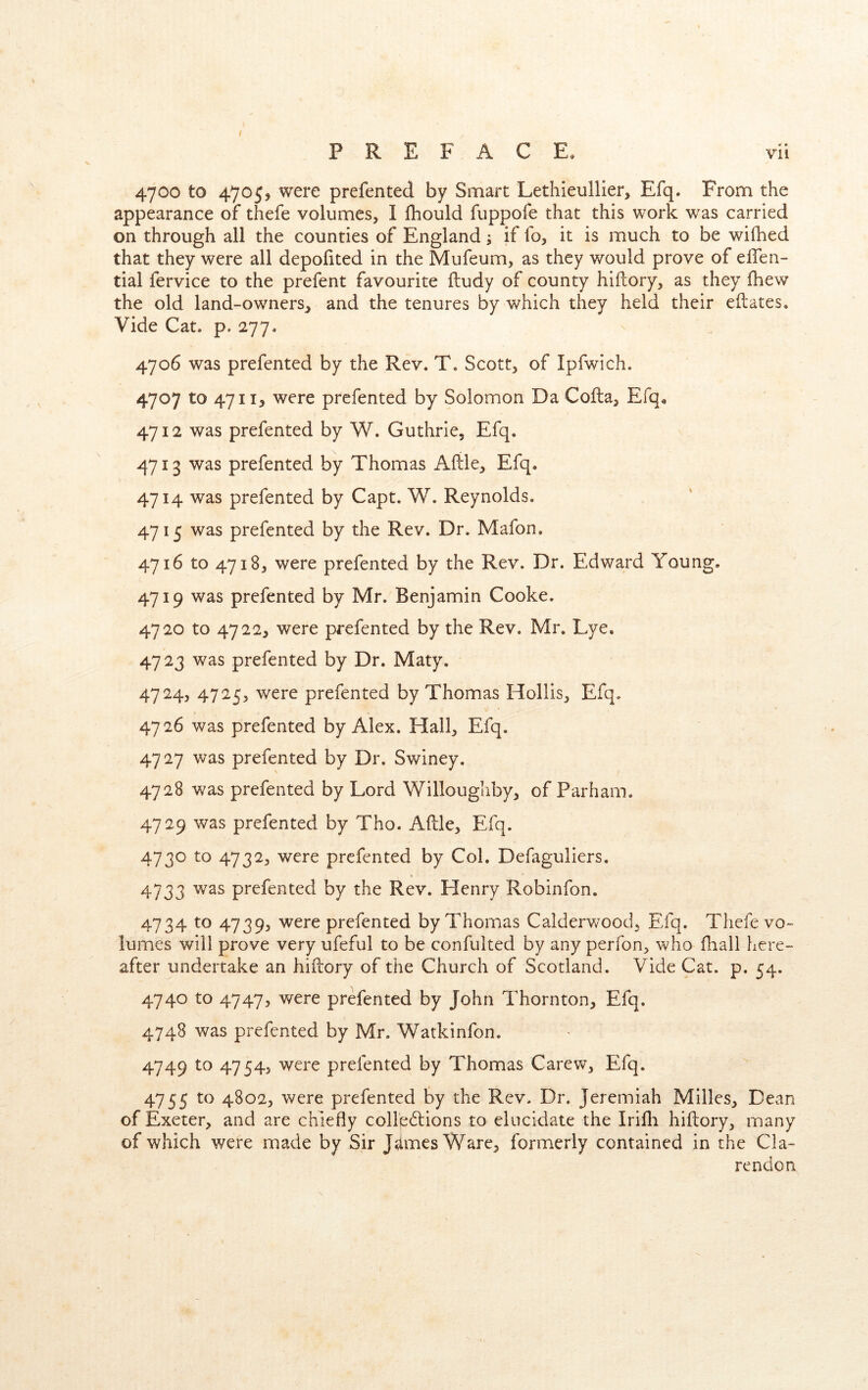 # • 4700 to 4705, were prefented by Smart Lethieulller, Efq. From the appearance of thefe volumes, I fhould fuppofe that this work was carried on through all the counties of England; if fo, it is much to be wifhed that they were all depofited in the Mufeum, as they would prove of eflen- tial fervice to the prefent favourite fludy of county hiftory, as they (hew the old land-owners^ and the tenures by which they held their eflates. Vide Cat. p. 277. 4706 was prefented by the Rev. T. Scott, of Ipfwich. 4707 to 47ii> were prefented by Solomon Da Cofta, Efq, 4712 was prefented by W. Guthrie, Efq. 4713 was prefented by Thomas Afile, Efq. 4714 was prefented by Capt. W. Reynolds. 4715 was prefented by the Rev. Dr. Mafon. 4716 to 4718, were prefented by the Rev. Dr. Edward Young. 4719 was prefented by Mr. Benjamin Cooke. 4720 to 4722, were prefented by the Rev. Mr. Lye. 4723 was prefented by Dr. Maty. 4724, 4725, were prefented by Thomas Hollis, Efq. 4726 was prefented by Alex. Hall, Efq. 4727 was prefented by Dr. Swiney, 4728 was prefented by Lord Willoughby, of Parham. 4729 was prefented by Tho. Aftle, Efq. 4730 to 4732, were prefented by Col. Defaguliers. 4733 was prefented by the Rev. Henry Robinfon. 4734 to 4739, were prefented by Thomas Calderwood, Efq. Thefe vo- lumes will prove very ufeful to be confulted by any perfon, who fliall here- after undertake an hiftory of the Church of Scotland. Vide Cat. p. 54. 4740 to 4747, were prefented by John Thornton, Efq. 4748 was prefented by Mr. Watkinfon. 4749 to 4754, were prefented by Thomas Carew, Efq. 4755 4802, were prefented by the Rev. Dr. Jeremiah Milles, Dean of Exeter, and are chiefly collp6lions to elucidate the Irifli hiftory, many of which were made by Sir Jaimes Ware, formerly contained in the Cla- rendon