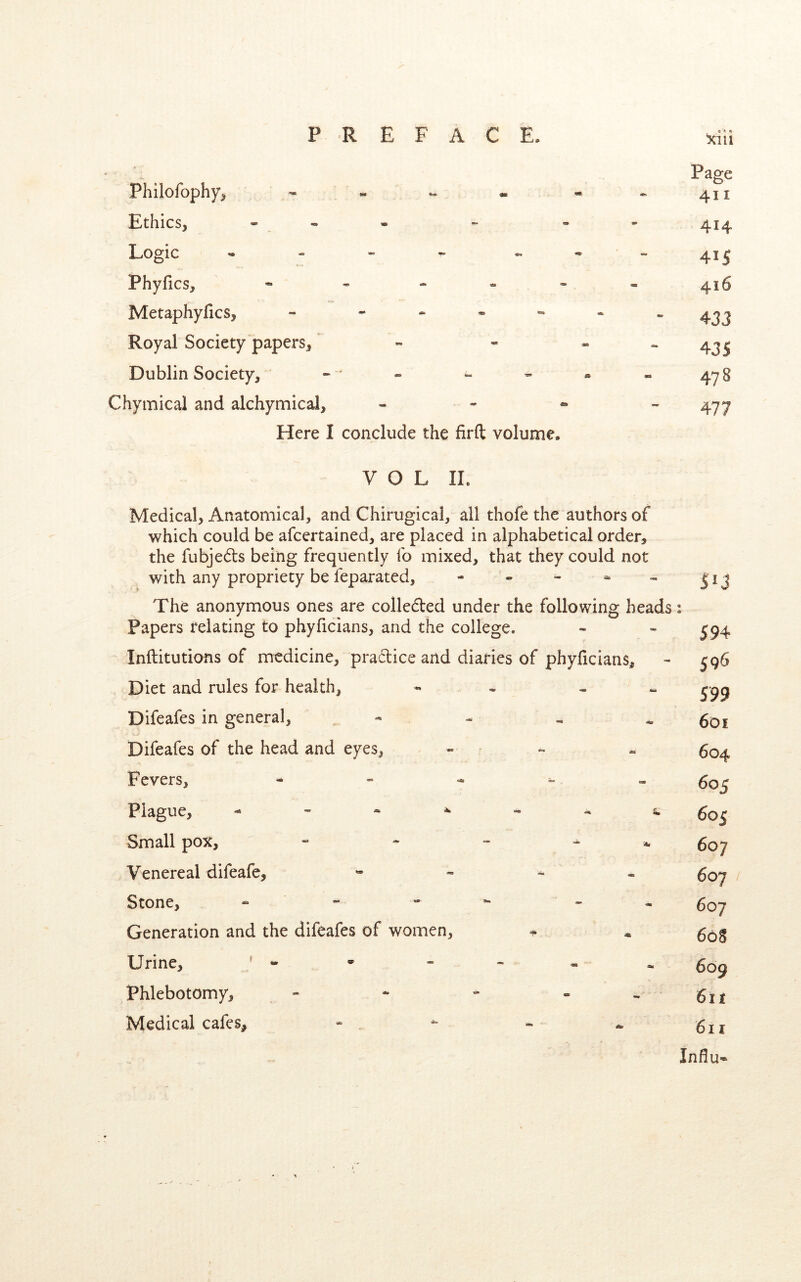 Page Philofophy, - - - - - -411 Ethics, - - 4^4 Logic - - « - - •-415 Phyfics, * - - - » = 416 Metaphyfics, - - « - - - “433 Royal Society papers, » « - - 435 Dublin Society, - * » - - - 478 Chymical and alchymical, . - « - Here I conclude the firft volume. VOL IL Medical, Anatomical, and Chirugical, all thofe the authors of which could be afcertained, are placed in alphabetical order, the fubjeds being frequently fo mixed, that they could not with any propriety be feparated, - . - ^ The anonymous ones are colleded under the following heads: Papers relating to phyficians, and the college. Inilitutions of medicine, pradice and diaries of phyficians. Diet and rules for health, „ Difeafes in general, - - « « Difeafes of the head and eyes, « ■ „ Fevers, - » „ Plague, - - - ^ ^ 5. Small pox, Venereal difeafe, « - ^ « Stone, - - - ^ - * Generation and the difeafes of women. Urine, ^ . Phlebotomy, - - - - ^ Medical cafes. 51J 594 596 599 6di 604 605 605 607 607 607 608 609 611 611 Influ-*