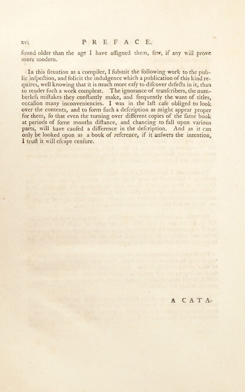 xvl P R E F A C E. found older than the age I have afllgned them^ few^ if any will prove more modern. In this fituation as a compiler, I fubmit the following work to the pub- lic infpe6lion, and folicit the indulgence which a publication of this kind re- quires, well knowing that it is much more eafy to difcover defedts in it, than to render fuch a work compleat. The ignorance of tranfcribers, the num- berlefs miftakes they conftantly make, and frequently the want of titles, occafion many inconveniencies. I was in the laid cafe obliged to look over the contents, and to form fuch a defcription as might appear proper for them, fo that even the turning over different copies of the fame book at periods of fome months diftance, and chancing to fall upon various parts, will have caufed a difference in the defcription. And as it can only be looked upon as a book of reference, if it anfwers the intention^ i truft it will efcape cenfure. A CAT A-
