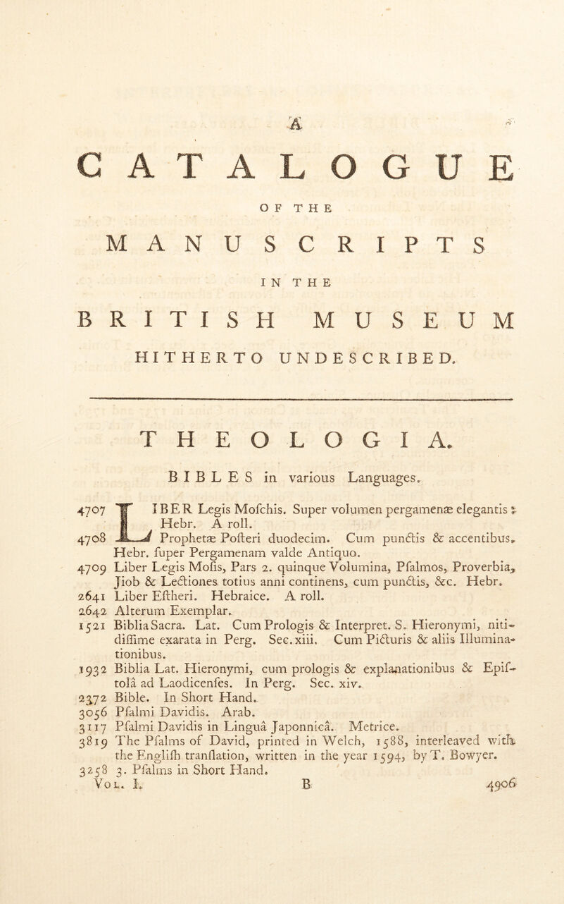 CATALOGUE OF THE M A N u SCRIPTS I N T H E B R I T I s H MUSEUM HITHERTO UNDESCRIBED. T H E O L O G I A. BIBLES in various Languages. 4707 Y IBER Legis Mofchis. Super volumen pergamenas elegantis %■ I Hebr. A roll. 4708 Prophetae Poileri duodeciin. Cum pundis & accentibus^ Hebr. fuper Pergamenam valde Antiquo. 4709 Liber Legis Molls, Pars 2. quinque Volumina, Pfalmos, Proverbia^ Jiob & Ledliones, totius anni continens, cum pundis, &c. Hebr. 2641 Liber Eftheri. Hebraice. A roll. 2.642 Alterum Exemplar. 1521 BibliaSacra. Lat. CumPrologis & Interpret. S. Hieronymi, niti« dillime exarata in Perg, Sec.xiii, Cum Piduris & aliis Illumina- tionibus. 1932 Biblia Lat. Hieronymi, cum prologis & explaaationibus & Epif-^ tola ad Laodicenfes. In Perg. Sec. xiv. 23^72 Bible. In Short Hand. 3056 Pfalmi Davidis. Arab. 3117 Pfalmi Davidis in Lingua Japonnica. Metrice. 3819 The Pfalms of David, printed in Welch, 1588, interleaved witE the Englid) tranHation, written in the year 1594^ byT, Bowyer. 3258 3. Pfalms in Short Hand. VoL. L B. .4906