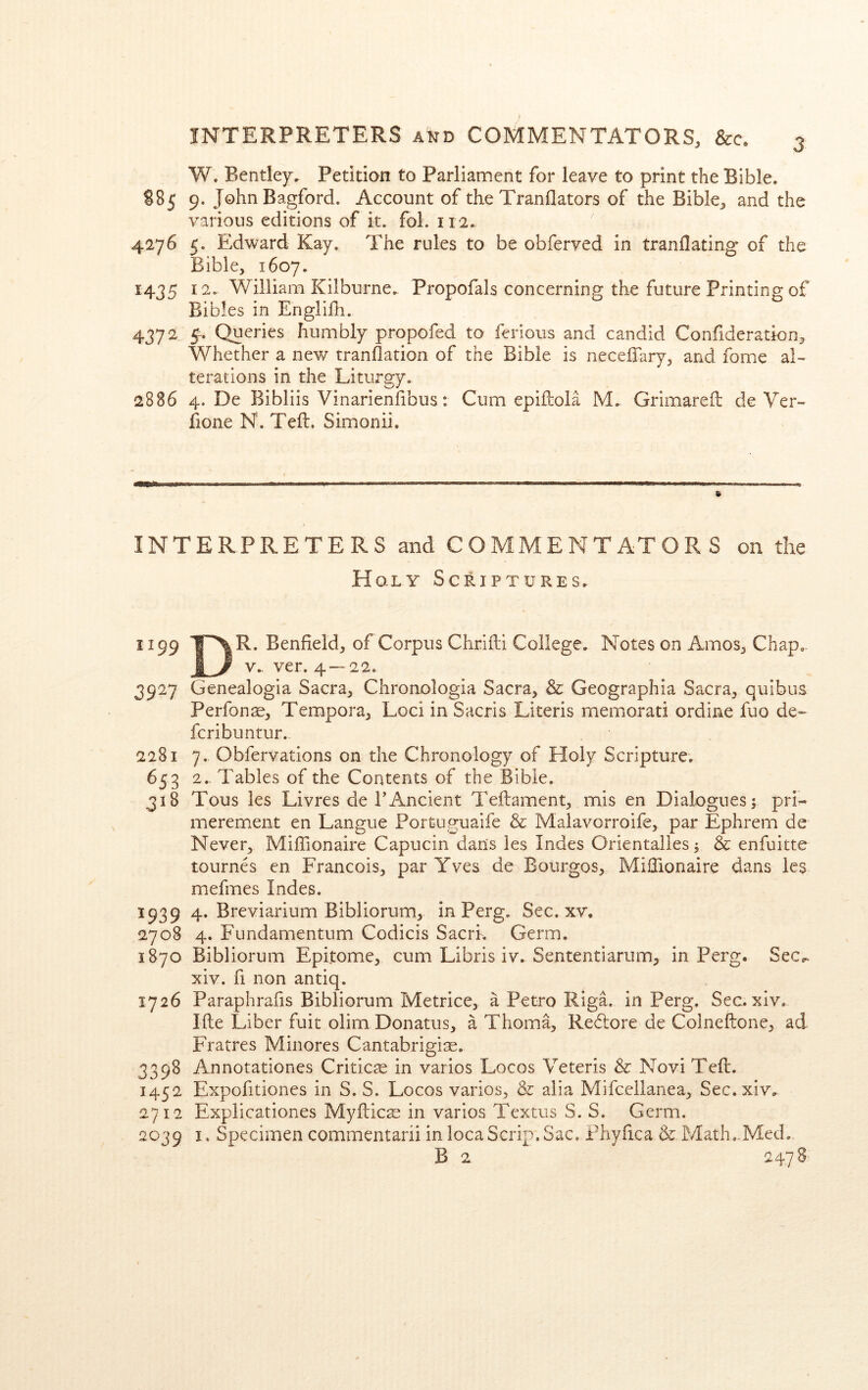 W. Bentley. Petition to Parliament for leave to print the Bible. S85 9. John Bagford. Account of the Tranflators of the Bible, and the various editions of it. fol. 112. 4276 5. Edward Kay. The rules to be obferved in tranflating of the Bible, 1607. 1435 12.. William Kilburne. Propofals concerning the future Printing of Bibles in Engliili. 4372 5-. Queries humbly propofed to ferious and candid Confideration, Whether a new tranflation of the Bible is necelTary, and fome aK terations in the Liturgy. 2886 4. De Bibliis Vinarienfibus: Cum epiftola M. Grimareil de Ver- Aone N. Tell. Simonii. INTERPRETERS and COMMENTATORS on the Holy Scriptures. 1199 T-XR. Benfield, of Corpus Chriili College. Notes on Amos, Chap.. I y V.. ver. 4 — 22. 3927 Genealogia Sacra, Chronologia Sacra, & Geographia Sacra, quibus Perfonae, Tempora, Loci in Sacris Literis memorati ordine fuo de- fcribuntur. 2281 7. Obfervadons on the Chronology of Holy Scripture. 65 3 2. Tables of the Contents of the Bible. 318 Tous les Livres de FAncient Teftament, mis en Dialogues 5 pri- merement en Langue Portuguaife & Malavorroife, par Ephrem de Never, Miffionaire Capucin dans les Indes Orientalles 3 & enfuitte tournes en Francois, par Yves de Bourgos, Millionaire dans les mefmes Indes. 1939 4. Breviarium Bibliorum, in Perg. Sec. xv. 2708 4. Fundamentum Codicis Sacrk Germ. 1870 Bibliorum Epitome, cum Libris iv. Sententiarum, in Perg. Sec^ xiv. fi non antiq. 1726 Paraphrafis Bibliorum Metrice, a Petro Riga, in Perg. Sec.xiv. Ifte Liber fuit olim Donatus, a Thoma, Reflore de Colneftone, ad Fratres Minores Cantabrigise. 3398 Annotationes Critic^e in varies Locos Veteris & Novi Tell. 1452 Expofitiones in S. S. Locos varies, & alia Mifcellanea, Sec. xiv. 2712 Explicationes Myflic^ in varios Textus S. S. Germ. 2039 I. Specimen commentarii inlocaScrip.Sac, Fhyfica & Math.^Med. B 2 2478