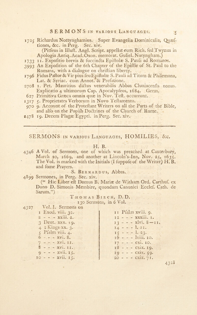 A' 1725 Richardus Nottynghamius. Super Evangelia Dominicalia, QuxL tiones, &c. in Perg. Sec. xiv. (Pitfeus in Illuft. AngL Script, appellat eum Rich, fed Twynus in Apologia Antiq. Acad. Oxon. memorat. Guliel. Notyngham.) 1733 II. Expofitio brevis & fuccindla Epiitol^ S, Pauli ad Romanos. 3993 An Expofition of the 6th Chapter of the Epiftle of St. Paul to the Romans, with a dialogue on chrifbian liberty. 1796 FidusPallor&Vir pius feuEpiftote S. Pauli ad Titum & Philemona, Lat. & Syriac, cum Annot. & Prefatione. 2708 I. Pet. Mauritius didbus venerabilis Abbas Cluniaccniis nonus. Explicatio 4 ultimorum Cap. Apocaiypfeos, 1684. Germ. 627 Primitlva Grseca omnia qus in Nov. Tell, occurrunt. 1317 5. Proprietates Verborum in Novo Teilamento. 970 9. Account of the Proteftant Writers on all the Parts of the Bible, and alfo on the Popifh Dodrines of the Church of Rome, < ^478 19. Decern Plagte Egypt!, in Perg. Sec. xiv. SERMONS IN VARIOUS Languages, HOMILIES, &c. H. B. 4346 AVol. of Sermons, one of which was preached at Canterbury, March 20, 1669, and another at Lincoln’s-Inn, Nov. 25, 1635. The Vol. is marked with the Initials (I fuppofe of the Writer) H. B. and fome Prayers. S. Bernardus, Abbas. 4899 Sermones, in Perg. Sec. xiv. Hie Liber eft Domus B. Mariae de Witham Ord. Carthuf. ex Dono D. Simonis Membire, quondam Canonic! Ecclef. Cath. de Sarum.’’) 43 V Thomas Birch, D. D. 130 Sermons, in 6 Vol. Vol. I. Sermons on I Exod, viii. 32. 2 - - - xxiii. 2. 3 Deut. XXX. 19. 4 2 Kings XX. 3. 5 Pfalm viii. 4. 6 - - - xvi. 8. 7 - - - xvi. II. S - ~ - xvi. 11. 9 - - - xvii. 15. 10 “ ~ - xvii. 15. 11 Pfalm xviii. 9. 12 - - - xxxiii. I. 13 - - xlvi. 8 —11, 14 - - - 1. 21. 15 —1.23. 16 - - - Iviii. 10. 17 - - - cxi. 10. 18 - - - cxix. 19. 19 - - - cxix. 59. 20 - - cxix. 71. 4328