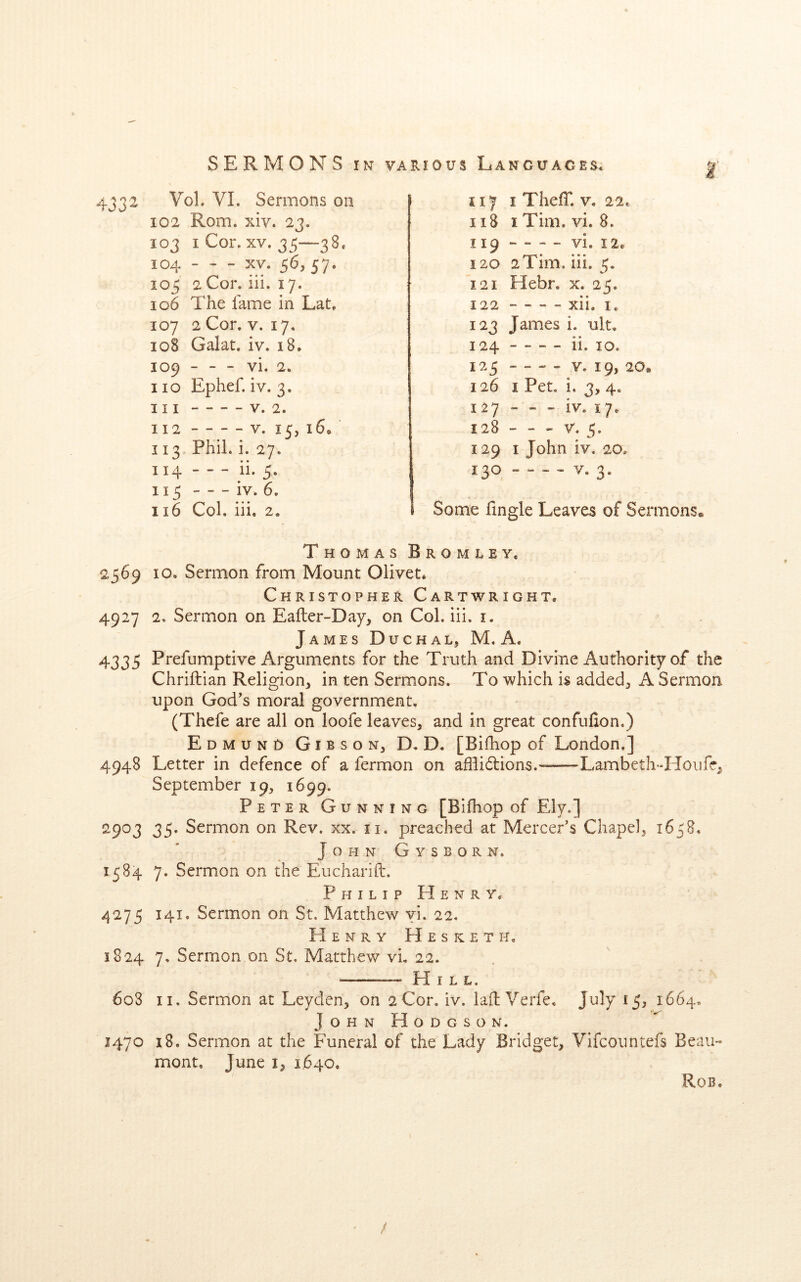t 4332 Vol. VI. Sermons on 102 Rom. xiv. 23. 103 iCor. XV. 35—38. 104 - ^ - XV. 56, 57. 105 2Cor. iii. 17. 106 The fame in Lat. 107 2Cor. V. 17. 108 Galat. iv. 18. 109 - - - vi. 2. no Ephef. iv. 3, 111 V. 2. 112 - - - - V. 15, 16. 113 Phil. i. 27. 114 - - - ii. 5. 115 iv. 6. 116 Col. iii. 2, 117 I Their. V. 22. 118 iTim. vi. 8. I 19 - vi. I2e 120 2Tim. iii. 5. 121 Hebr. x. 25. 122 - - - - xii. I. 123 James i. ult. 124 ii. 10. 125 - - - - v. 19, aOt 126 I Pet. i, 3, 4. 127 - - - iv. 17. 128 - - - V. 5. 129 I John iv. 20. 130 - - “ - V. 3. Some fingle Leaves of Sermons Thomas Bromley, 2369 10. Sermon from Mount Olivet. Christopher Cartwright, 4927 2. Sermon on Eafter-Day, on Col. iii. i. James Duchal, M. A. 4335 Prefumptive Arguments for the Truth and Divine Authority of the Chriftian Religion, in ten Sermons. To which is added, A Sermon upon God's moral government, (Thefe are all on loofe leaves, and in great confuixon.) Edmund Gibson, D, D. [Bifhop of London.] 4948 Letter in defence of a fermon on afhidlions. Lambcth'-Hoiife, September 19, 1699. Peter Gunning [Bifhop of Ely.] 2903 35. Sermon on Rev. xx. ii. preached at Mercer's Chapel, 1638. John Gysborn. 1584 7. Sermon on the Eucharift. PhilipHenry. 4273 141. Sermon on St. Matthew vi. 22. Henry Hesketh. 1824 7. Sermon on St. Matthew vL 22. — Hill. 6o3 II. Sermon at Leyden, on 2Cor. iv. lad Verfe, July 13, 1664. JohnHodgson. 1470 18. Sermon at the Funeral of the Lady Bridget, Vifcoimtefs Beau- mont, June I, 1.640, Rob,