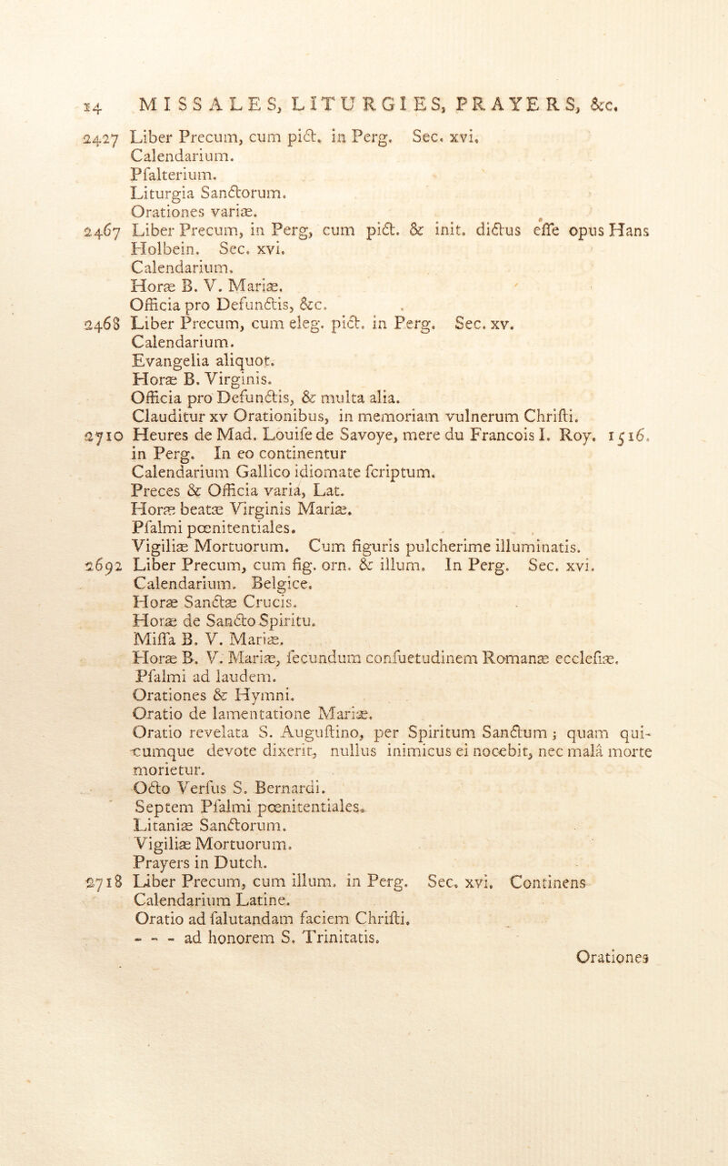 2427 Liber Precum, cum pid. in Perg. Sec. xvi, Calendarium. Pfalterium, Liturgia Sandorum. Orationes varise. 2467 Liber Precum, in Perg, cum pid. & init. didus elTe opus Hans Holbein. Sec. xvi. Calendarium. Hor^e B. V. Marias. Officia pro Defundis, &c. 2468 Liber Precum, cum eleg. pich in Perg. Sec. xv. Calendarium. Evangelia aliquot. Horse B. Virginis. Officia pro Defundis, & muita alia. Clauditur xv Orationibus, in memoriam vulnerum Chrifli. 2710 Heures de Mad. Louifede Savoye, mere du Francois I. Roy. 1516. in Perg. In eo continentur Calendarium Gallico idiomate fcriptum. Preces & Officia varia, Lat. Horas beat^E Virginis Mari^. Pfalmi poenitentiales. Vigilise Mortuorum. Cum figuris pulcherime illuminatis. 2692 Liber Precum, cum fig. orn. & ilium. In Perg. Sec. xvi. Calendarium. Belgice. Hor« Sandae Crucis. Hor^ de SandoSplritu. Miffa B. V. Maris. Horae B. V. Mariae, fecundura confuetudinem Romanse ecclefiae. Pfalmi ad laudem. Orationes &: Hymni. Oratio de lamentatione Marine. Oratio revelata S. Auguftino, per Spiritum Sandum ; quam qui-< cumque devote dixerit, nullus inimicus ei noccbit, nec mala morte morietur. Odo Verfus S. Bernardi. Septem Pfalmi poenitentiales<. Litanise Sandorum. Vigilias Mortuorum. Prayers in Dutch. S718 Liber Precum, cum ilium, in Perg. Sec. xvi. Continens Calendarium Latine. Oratio ad falutandam faciem Chrifli. - - - ad honorem S. Trinitatis.