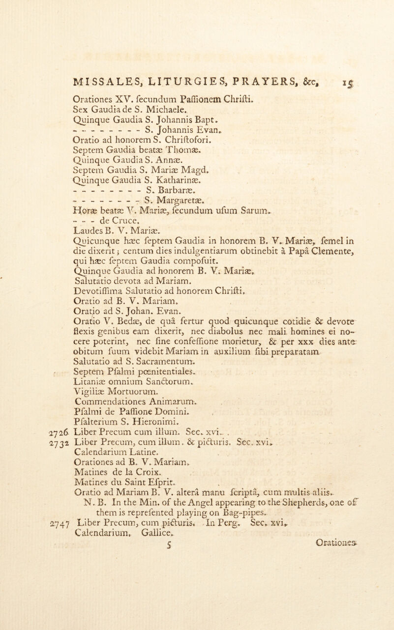 Orationes XV, fecundum Paffionem Chrifti, Sex Gaudiade S. Michaele. Quinque Gaudia S. Johannis Bapt, S. Johannis Evan,. Oratio ad honoremS. Chriftofori. Septem Gaudia beatas Thomse, Quinque Gaudia S. Annas. Septem Gaudia S. Marias Magd, Quinque Gaudia S. Katharinse. S. Barbaras, Margaretse. Horae beatas V. Marias, fecundum ufum Sarum, ~ - de Cruce. LaudesB. V. Marias. Quicunque hisc feptem Gaudia in honorem B. Y. Mariae, femcl in die dixerit ^ centum dies indulgentiarum obtinebit a Papa Clemente, qui haec feptem Gaudia compofuit. Quinque Gaudia ad honorem B. V; Marlas, Salutatio devota ad Mariam. Devotiffima Salutatio ad honorem Chrifli, Oratio ad B. V, Mariam, Oratio ad S. Johan, Evan. Oratio V. Bed^, de qua fertur quod quicunque cotidie & devote flexis genibus earn dixerit, nec diabolus nec mail homines ei no- cere poterint, nec fine confeffione morietur, & per xxx dies ante^ obitum fuum videbit Mariam in ayxilium fibi preparatam Salutatio ad S. Sacramentum, Septem Pfalmi pcsnitentiaies. Litanise omnium Sandtorum, Vigilire Mortuorum. Commendationes Animarum. Pfalmi de Paffione Domini. Pfaiterium S. Hieronimi. 2726 Liber Precum cum ilium. Sec, xvi-. . 2732 Liber Precum, cum ilium, & picluris. Sec, xvi,^ Calendarium Latine. Orationes ad B, V. Mariam, Matines de la Croix. Matines du Saint Efprit, Oratio ad Mariam B. V. altera manii fcript^ cum multis aliis, N. B. In the Min. of the Angel appearing to the Shepherds, one q£ them is reprefented playing on Bag-pipes. 2747 Liber Precum, cum pidluris. In Perg, Sec, xvi^ Calendarium, Gailice. S