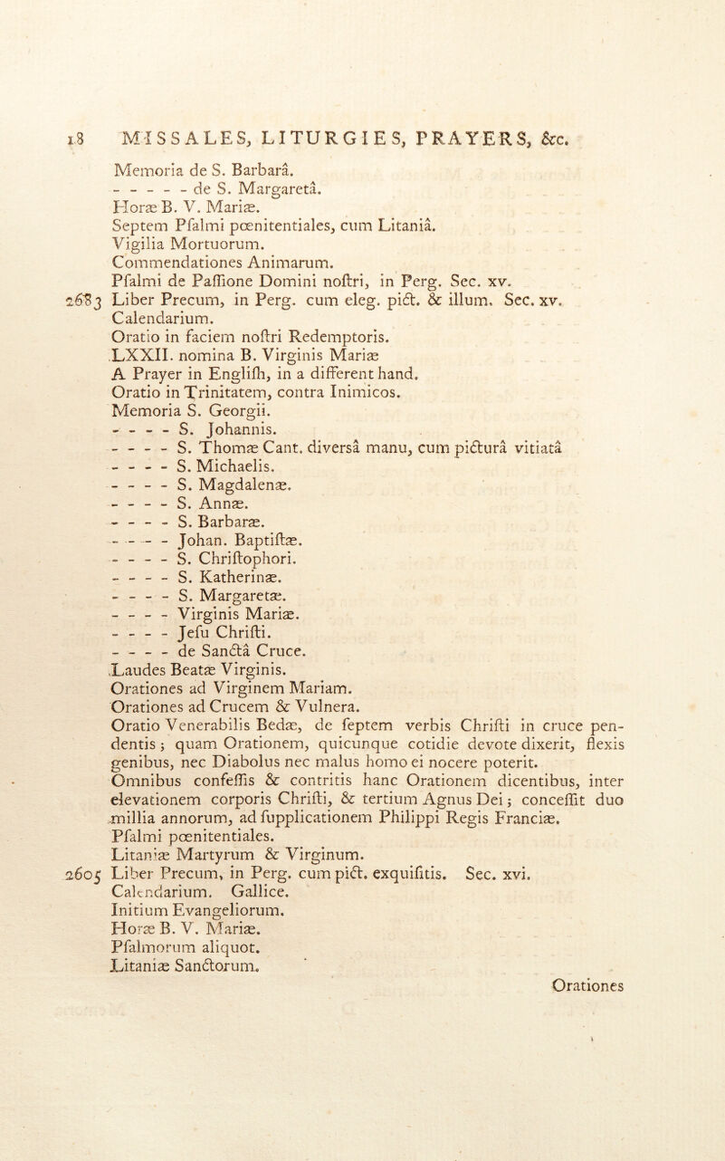 Memoria de S. Barbara. ----- de S. Margareta. Floras B. V. Maris. Septem Pfalmi poenitentiales, cum Litania. Vigilia Mortuorum. Commendationes Animarum. Pfalmi de PafTione Domini noftri, in Perg, Sec. xv. 2,6^3 Liber Precum, in Perg. cum eleg. pi6t. & ilium. Sec. xv. Calendarium. Oratio in faciem noflri Redemptoris. .LXXII. nomina B. Virginis Maris A Prayer in Englifh, in a different hand. Oratio in Trinitatem, contra Inimicos. Memoria S. Georgii. - - - - S. Johannis. - - - - S. Thoms Cant, diversa manu, cum pidlura vitiata - - - - S. Michaelis. - - - - S. Magdalens. - - - - S. Anns. - - - - S. Barbars. _ _ Johan. Baptifls. - - - - S. Chriflophori. ----- S. Katherins. - - - - S. Margarets. - - - - Virginis Maris. - - - - Jefu Chrifli. - - - - de Sandta Cruce. Xaudes Beats Virginis. Orationes ad Virginem Mariam. Orationes ad Crucem & Vulnera. Oratio Venerabilis Beds, de feptem verbis Chrifli in cruce pen- dentis; quam Orationem, quicunque cotidie devote dixerit, flexis genibus, nec Diabolus nec malus homoei nocere poterit. Omnibus confeffis & contritis hanc Orationcm dicentibus, inter elevationem corporis Chrifli, & tertium Agnus Dei; conceffit duo .millia annorum, ad fupplicationem Philippi Regis Francis. Pfalmi poenitentiales. Litanis Martyrum & Virginum. 2605 Liber Precum, in Perg. cum pi(5l. exquifitis. Sec. xvi. Calendarium. Gallice. Initium Evangeliorum. Flors B. V. Maris. Pfalmorum aliquot. Litanis Sandlorum.