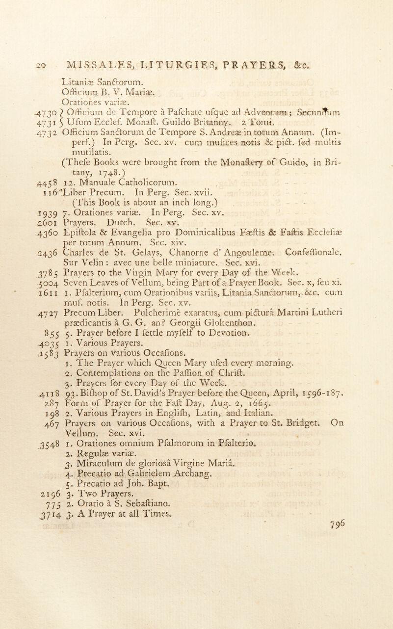 LitanijE Sanftoriim. Oflicium B. V. Mari^. Orationes varije. .4730 ^ Officium de Tempore a Pafchate ufque ad Advemaam ; SecunSum 47313 Ufum Ecelef. Monaft. Guiido Brkanny. aTomi. 4732 Officium Sandlorum de Tempore S. Andres in totiim Annum. (Im- perf.) In Perg. Sec. xv. cum mufices nods & pidl. fed multis mutilatis. (Thefe Books were brought from the Monaftery of Guido, in Bri- tany, 1748.) 4458 12. Manuale Catholicorum. i i6'Liber Precum. In Perg. Sec. xvii. (This Book is about an inch long.) 1939 7. Orationes varis. In Perg. Sec. xv. 2601 Prayers. Dutch. Sec. xv. 4360 Epiftola & Evangelia pro Dominicalibus Fsflis Sc Faftis Ecclefis per totum Annum. Sec. xiv. 2436 Charles de St. Gelays, Chanorne d’ Angoulemei Confeffionale. Sur Velin : avec une belle miniature. Sec. xvi. 3783 Prayers to the Virgin Mary for every Day of the Week. 5004 Seven Leaves of Vellum, being Part of a Prayer Book. Sec. x, feu xi. 1611 I. Pfalterium, cum Orationibus variis, Litania Sandtorum, &c. cum muf. notis. In Perg. Sec. xv. 47 27 Precum Liber. Pulcherime exaratus, cum pidlura Martini Lutheri prsdicantis a G. G. an? Georgii Glokenthon. 855 5, Prayer before I fettle myfelf to Devotion. ,4035 1. Various Prayers. J583 Prayers on various Occafions. 1. The Prayer which Queen Mary ufed every morning. 2. Contemplations on the PalTion of ChrifI;. 3. Prayers for every Day of the Week. 4118 93.Bi{liop of St. David's Prayer before the Queen, April, 1596-187. 287 Form of Prayer for the Faft Day, Aug. 2, 1665. 198 2. Various Prayers in Englifh, Latin, and Italian. 467 Prayers on various Occafions, with a Prayer to St. Bridget. On Vellum. Sec. xvi, » 3548 I. Orationes omnium Pfalmorum in Pfalterio. 2. Regute vari^. 3. Miraculum de gloriosa Virgine Maria. 4. Precatio ad Gabrielem Archang. 5. Precatio ad Joh. Bapt. 2196 3. Two Prayers. 775 2. Oratio a S. Sebaftiano. 3714 3. A Prayer at all Times* 796
