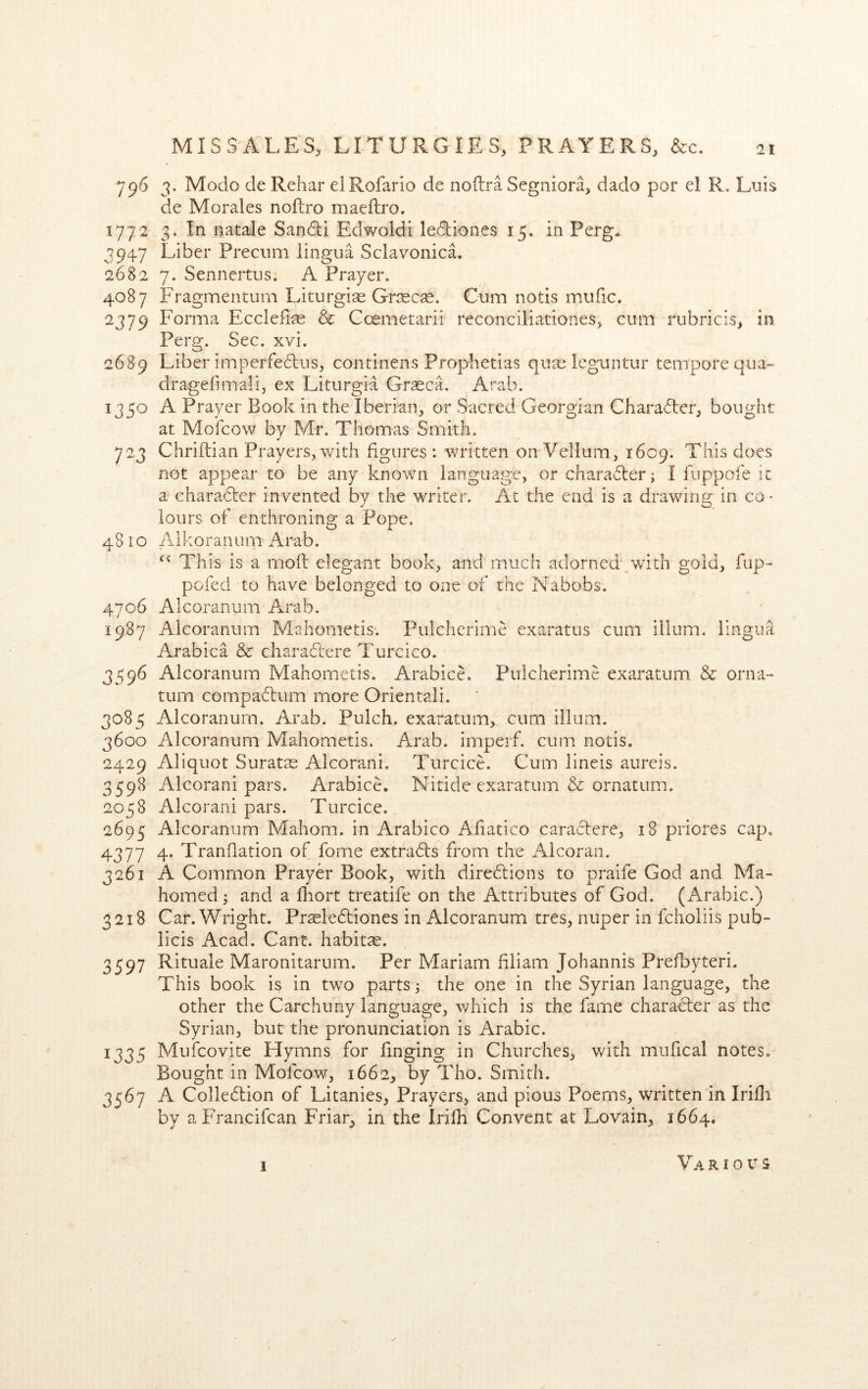 796 3. Modo de Rehar elRofarlo de noflra Segniora, dado por el R, Luis de Morales noftro maeftro, 1772 3. In natale Sandli Edwoldi ledtiones 15. in Perg. 3947 Liber Precum lingua Sclavonica. 2682 7. Sennertus. A Prayer. 4087 Fragmenturn Liturgias Gr^scas. Cum notis mufic. 2379 Eonma Eccleii« & Ccemetarii reconciliationes, cum rubricis, in Perg. Sec. xvi. 2689 Liber imperfedus, continens Prophetias qii?e Icguntur tempore qua- dragefimali, ex Liturgia Grseca. Arab. 1350 A Prayer Book in the Iberian, or Sacred Georgian Charadter, bought at Mofcow by Mr. Thomas Smith. 723 Chriftian Prayers, with figures: written on Vellum, 1609. This does not appear to be any known language, or charadler j I fuppofe it a charadter invented by the writer. At the end is a drawing in co - lours of enthroning a Pope. 48 10 Alkoranum Arab. This is a moil elegant book, and much adorned p>vith gold, fup- pofed to have belonged to one of the Nabobs. 4706 Alcoranum Arab. 1987 Alcoranum Mahometis. Pulcherime exaratus cum ilium, lingua Arabica & charadiere Turcico. 3596 Alcoranum Mahometis. Arabice. Pulcherime exaratum & orna- tum compadfum more Orientali. 3085 Alcoranum. Arab. Pulch. exaratum,. cum ilium. 3600 Alcoranum Mahometis. Arab, imperf. cum notis. 2429 Aliquot Suratte Alcorani, Turcice. Cum lineis aureis. 3598 Alcorani pars. Arabice. Nitide exaratum & ornatum. 2058 Alcorani pars. Turcice. 2695 Alcoranum Mahom. in Arabico Afiatico caracfere, 18 priores cap. 4377 4. Tranflation of fome extradls from the Alcoran. 3261 A Common Prayer Book, with diredlions to praife God and Ma- homed 5 and a fliort treatife on the Attributes of God. (Arabic.) 3218 Car. Wright. Prteledliones in Alcoranum tres, niiper in fcholiis pub- licis Acad. Cant, habitse. 3597 Rituale Maronitarum. Per Mariam filiam Johannis Prefbyteri. This book is in two parts j the one in the Syrian language, the other the Carchuny language, which is the fame charadler as the Syrian, but the pronunciation is Arabic. 1335 Mufcovite Hymns for Tinging in Churches, with mufical notes. Bought in Mofcow, 1662, by Tho. Smith. 3567 A Colledlion of Litanies, Prayers, and pious Poems, written in IriBi by a Francifcan Friar, in the Irifli Convent at Lovain, 1664. Various