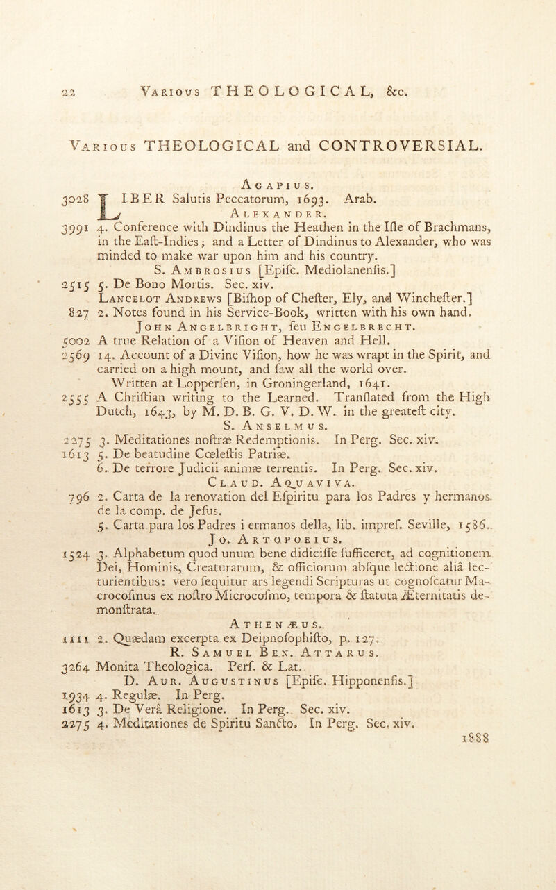 Various THEOLOGICAL and CONTROVERSIAL. A G A P I U S. 3028 T IBER Saliitis Peccatorum, 1693. Arab. i ^ Alexander. 3991 4. Conference with Dindinus the Heathen in the Ifle of Brachmans, in the Eaft-Indies j and a Letter of Dindinus to Alexander, who was minded to make war upon him and his country. S. Ambrosius [Epifc. Mediolanenfis.] 2515 5. De Bono Mortis. Sec. xiv. Lancelot Andrews [Bifhop of Chefter, Ely, and Winchefter.] 827 2. Notes found in his Service-Book, written with his own hand. John Angelbright, feu Engelbrecht. 5002 A true Relation of a Vifion of Heaven and Hell. 2569 14. Account of a Divine Vifion, how he was wrapt in the Spirit, and carried on a high mount, and faw all the world over. Written at Lopperfen, in Groningerland, 1641. 2355 A Chriftian writing to the Learned. Tranllated from the High Dutch, 1643, t>y M. D. B. G. V. D. W. in the greateft city. S. Ansel m u s, 2275 3. Meditationes nollrae Redemptionis. In Perg. Sec. xiv. 1613 5. De beatudine Cceleflis Patriae. 6. De terrore Judicii animae terrentis. In Perg. Sec. xiv, Claud. Aq^uaviva. 796 2. Carta de la renovation del Efpiritu para los Padres y hermanos. de la comp, de Jefus. 5. Carta para los Padres i ermanos della, lib, impref. Seville, 1586,, Jo. Artopoeius. 1524 3. Alphabetum quod unum bene didiciffe fufFiceret, ad cognitionem. Dei, Hominis, Crcaturarum, & officiorum abfque le6i;ione alia lec- turientibus: vero fequitur ars legendi Scripturas ut cognofcatur Ma- crocofmus ex noftro Microcofmo, tempora & ftatuta iEternitatis de- monftrata,. Athen^us,. nil 2. Qu^edam excerpta ex Deipnofophifto, p. 127, R. S AMUEL B E.N. AtTARUS. 3264 Monita Theologica. Perf. & Lat. D. Aur. Augustinus [Epifc. HipponeniiSo] 1934 4. Regute. In-Perg. 1613 3. De Vera Religione. In Perg.. Sec. xiv. 2275 4. Meditationes de Spiritu SanSo. In Perg. Sec, xiv. 1888