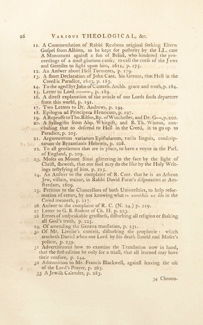 11. A Commendation of Rabbi Reubens original feeking Ebrew Gofpel from Albion, to be kept for pofterity by the LL. care A Monument againft a fon of Belial, who hindered the pro- ceedings of a mofl glorious caufe, to call the curfe of the J ews and Gentiles to light upon him, i6ii, p. 175. 12. An Anfwer about Hell Torments, p. 179. ij. A fhort Declaration of John Cant, his Graunt, that Hell in the Creed is Paradice, 1603, p. 183. 14. To the agedSyr John of Canterb. Archb. grace and truth,p. 184. 15. Letter to Lord , p. 189. 16. A diredt explanation of the article of our Lords fouls departure from this world, p. 191. 17. Two Letters to Dr. Andrews, p. 194. 18. Epilogus ad Principem Henricum, p. 197. 19. AReprofFetoTho.Bilfon,Bp. ofWincheftcr, and Dr. G—,p.20o. 20. A Syllogifm from Abp. Whitgift, and B. Th. Winton, con- ^cluding that to defcend to'Hell in the Creed, is to go up to Paradice, p. 205. ’ ^ 21. Argumentum variarum Epiflolarum, variis linguis, confcrip- tarum^de Byzantianis Hebrreis, p. 208. 22. To all gentlemen that are in place, to have a voyce in the Park of Fmgland, p. 209. 23. Mofes on Mount Sinai glittering in the face by the light of Chrift, fheweth, that our foul may do the like by the Holy Writ- ings teftyfying of him, p. 215. 24. An Anfwer to the complaint of R. Cant, that he is an Athean Jew, villain, traitor, in Rabbi David Farar’s difputation at Aim- fterdam, 1609. 25. Petition to the Chancellors of both Univerfities, to help refor- mation of errors, by not knowing what to a? in the Creed meaneth, p. 217. 26 Anfwer to the complaint of R. C. (N. 24.) p. 219. 27 Letter to G. B. ftudent of Ch. H. p. 223. 28 Errors of unfpeakable groffnefs, difturbing all religion or fliaking all God’s truth, p. 225. 29. Of amending the Geneva tranflation, p. 231. 30 Of Mr. Livelie’s conceit, difturbing the prophecie : which teacheth Daniel when our Lord by his death fliould end Mofes’s policie, p. 239. 31 Advertifement how to examine the Tranflation now in hand, that the firfl: edition be only for a triall, that all learned may have their cenfure, p. 244. 32 Admonition to Mr. Francis Blackwell, againfl leaving the ufe of the Lord’s Prayer, p. 265. 33 A Jewifh Calender, p. 283, 34 Chrono-