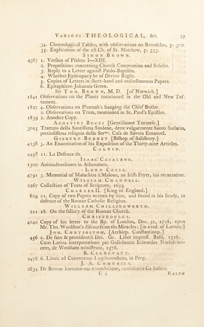 34. Chronological Tables, with obfervations on Beroaldus, p. 300. 35. Explication of the iftCh. of St. Matthew, p. 333. SimonBrown. 4367 I. Verfion of Pfalms I—XIIL 2. Propofitions concerning Church Communion and Schifm. 3. Reply to a Letter againfl Ptedo-Baptifm. 4. Whether Epil'copacy be of Divine Right. 5. Copies of Letters in fhort-hand and mifcelianeous Papers, 6. Epitaphinm Johannis Green. Sir T H o. Brown, M. D. [of Norwich.] 1841 Obfervations on the Plants mentioned in the Old and New TeL tament. 1827 4. Obfervations on Pharoah's hanging the Chief Butler. 2. Obfervations on Troas, mentioned in St. PaiiPs Epiftles. 1839 2. Another Copy. Agostini Bucci [Gentilhome Turinefe.] 3015 Trattato della SantifTima Sindene, dette vulgarmente Santo Sudario> pretiofiflima reliquia della Ser’^^^. Cafa de Savoia Emanuel. Gilbert Burnet [Bifhop of Salifbury.] 4238 3. An Examination of his Expofition of the Thirty-nine Articles*. Calvin. 4458 11, La Defence de. Isaac Casaubon. 1300 Animadverfiones in Athenseum. -LordCectl. 4791 3. Memorial of Malachias a Malone, an Irifh Fryer, his recantation. W I L L T A M C H a D W E L L. 2267 Colledtion of Texts of Scripture, 1659. C H A R L E s IL [King of England.] 629 21. Copy of two Papers written by him, and found in his Study, in defence of the Roman Catholic Religion. William Ch Illingworth, 211 18. On the fallacy of the Roman Church. Ch ristodulu s. 4040 Copy of his letter to the Bp. of London^ Dec. 31, 1728, upon Mr. Tho. Woolfton's difeourfe on the Miracles : [in avol. of Letters.] JoH. Chrysostom, [Archiep. Conflantinop.] 4j6 2. De fato & providentia Dei. Gr. Liber impreff. Bafil, 1526. Cum Latina interpretatione per Gulielmum Edwardes Norfolcien- cem, de Wrotham miniflrum, 1576. B. C L E R E V A T T. 2478 6. Litefa ad Conventum l Aigdunenlium, in Perg. J. A. C O M E N I U S. 2834 De Renim hiimanarum ernendatione, confultatio Ca holica.