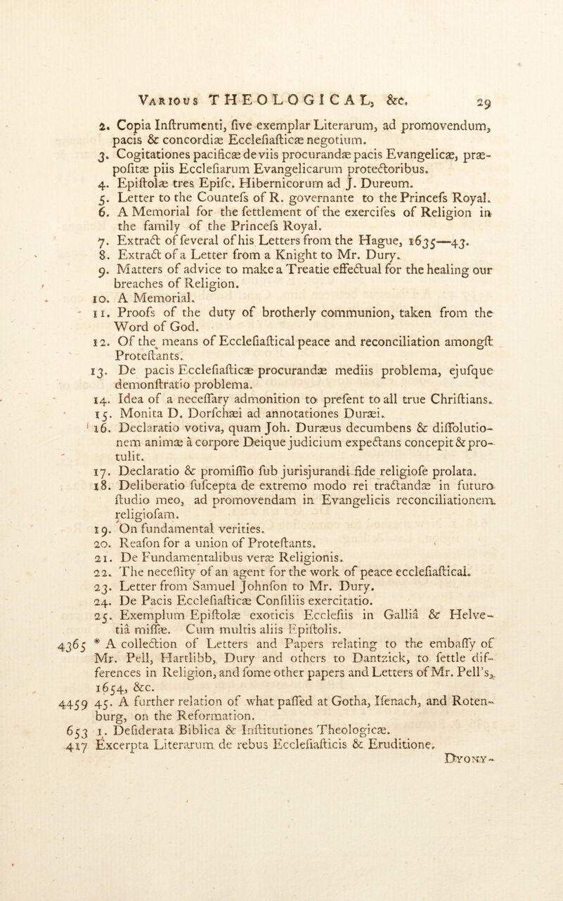 2. Copia Inftrumcnti, five exemplar Literarum^ ad promovendum^ pacis & concordise Ecclefiafticas negotinm. 3. Cogitationes pacificsedeviis prociirand^ pacis Evangelical, prse- pofitse piis Eccleliarum Evangelicariim prote^loribus. 4. Epiilolse tres, Epifc. Hibernicorum ad J. Dureum. 5. Letter to the Countefs of R. governante to thePrincefs RoyaL 6. A Memorial for the fettlement of the exercifes of Religion in the family of the Princefs RoyaL 7. Extract offeveral of his Letters from the Hague, 1635-—43, 8. Extradt of a Letter from a Knight to Mr. Dury*^ 9. Matters of advice to makea Treatie efFedual for the healing our breaches of Religion. 10. A Memorial. ' II. Proofs of the duty of brotherly communion, taken from the Word of God. 12. Of the^ means of Ecclefiailical peace and reconciliation amongft Protedants. 13. De pacis Ecclefiaflic^ procurandse mediis problema, ejufque demonftratio problema. 14. Idea of a neceifary admonition to prelent to all true Chriftians, 15. Monita D. Dorfch^i ad annotationes Durasi. ^ 16. Declaratio votiva, quam Joh. Durseus decumbens & dilTolutio- nem animiE acorpore Deique judicium expeftans concepit&pro- tulit. 17. Declaratio Sc promiflio fub jurisjurandliide religiofe prolata. 18. Deliberatio fufcepta de extremo modo rei tra6lands in futuro dudio meo, ad promovendam in Evangelicis reconciliationeiTt religiofam. 19. On fundamental verities. 20. Reafon for a union of Protedants. 21. De Fundamentalibus verse Religionis. 22., The necehity of an agent for the work of peace eccledadicai. 23. Letter from Samuel Johnfon to Mr. Dury. 24. De Pacis Ecclefiadicae Confiliis exercitatio. 25. Exempium Epidols exoticis Ecclefiis in Gallia & Helve tia milTie. Cum multis aliis Epidolis. 4365 * A colledtion of Letters and Papers relating to the embafly of Mr. Pell, Hartlibb,, Dury and others to Dantsick, to fettle dif- ferences in Religion, and fome other papers and Letters of Mr. Pelfs,,. 1654, &c. 4459 45. A further relation of what paided at Gotha, Ifenach, and Roten- burg, on the Reformation. 653 I. Defiderata Biblica & Inditutiones Theologicse. 417 Excerpta Literarum de rebus Ecclefiadicis Sc Eruditione, Dvomy-