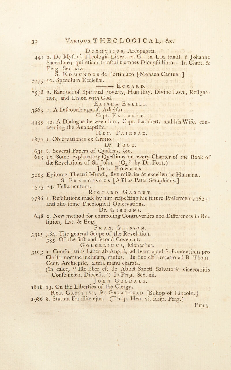 Dyonysius, Areopagita. 441 2, De Myftica Theologia Liber, ex Gr. in Lat, tranfl. a Johanne Sacerdote •, qui etiam tranflulit omnes Dionyfii libros. In Chart, & Perg. Sec. xiv. S. EoMUNDusde Portiniaco [Monach Cantuan] !2'275 ,10. Speculum EcclefiJE. ——E C K A R D. 2538 2. Banquet of Spiritual Poverty, Humility, Divine Love, Refigna- tion, and Union with God. Elisha Ellill. 3865 2. A Difeourfe againil Atheifm. . . Capt. E N H u R s T. 4459 42. A Dialogue between him, Capt. Lambert, and his Wife, con- cerning the Anabaptifts. Hen. Fairfax. 1872 I. Obfervationcs ex Grotio. Dr. Foot. 631 8. Several Papers of Quakers, &c. 615 15. Some explanatory Queftions on every Chapter of the Book of the Revelations of St. John. (Q^? by Dr. Foot.) JoH. Fowkes. 3085 Epitome Theatri Mundi, five miferi^ & excellently Humane, S. Franciscos [Aflifias Pater Seraphicus.] 1313 24. Teftamentum. Richard Garbut. 2786 I. Refolutions made by him refpedling his future Preferment, 16241 and alfo fome Theological Obfervations. Dr. Gibbons. 648 2. New method for compofing Controverfies and Differences in Re- ligion, Lat. & Eng. Fran. Glisson. 3315 384. The general Scope of the Revelation. 335. Of the firfl: and fecond Covenant. Golcelinus, Monachus. 3103 I. Comfortarius Liber ab Anglia, ad Ivam apud S. Laurentium pro Chrifti nomine inclufam, milTus, In fine eft Pregatio ad B. Thom. Cant. Archiepife. altera manu exarata. (In cake, Ifte liber eft de Abbia Sandi Salvatoris vicecomitis Conftancien. Diocefis.’') In Perg. Sec. xii. John Goodale. 1818 13. On the Liberties of the Clergy. Rob. Grostest, feu Greathead [Bifliop of Lincoln.] 1986 8. Statuta Familiy ejus. (Temp. Hen. vi. ferip. Perg,) Phil.