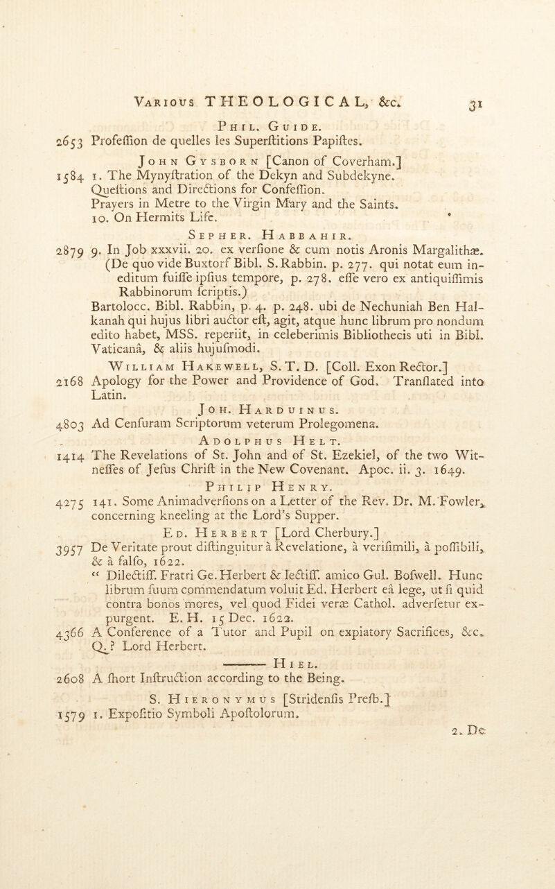 Phil. Guide. 2653 ProfelTion de quelles les Superftitions Papiftes. John Gysborn [Canon of Coverham.] 1584 I. The Mynyftration of the Dekyn and Subdekyne. Queilions and Dire6lions for Gonfeffion. Prayers in Metre to the Virgin Mary and the Saints. 10. On Hermits Life. • Sepher. H a b b a h I r. 2879 '9. In Job xxxvii. 20. ex verfione & cum notis Aronis Margalith^. (De quo vide Buxtorf Bibl. S. Rabbin, p. 277. qui notat eum in- editum fuifle ipfius tempore^ p. 278. effe vero ex antiquiffimis Rabbinorum feriptis.) Bartolocc. Bibl. Rabbin, p. 4. p. 248. ubi de Nechuniah Ben Hal- kanah qui hujus libri auclor eft, agit, atqiie hunc librum pro nondum edito habet, MSS. reperiit, in celeberimis Bibliothecis uti in Bibl. Vaticana, & aliis hujufmodi. William Hakewell, S.T. D. [Coll. Exon Redor.] 2168 Apology for the Power and Providence of God. Tranflated into Latin. JoH. Harduinus. 4803 Ad Cenfuram Scriptorum veterum Prolegomena. Adolphus Helt. 1414 The Revelations of St. John and of St. Ezekiel, of the two Wit- nelfes of Jefus Chrift in the New Covenant. Apoc. ii. 3. 1649. Philip Henry. 4275 141. Some Animadverfions on a Letter of the Rev. Dr. M.'Fowler^ concerning kneeling at the Lord’s Supper. Ed. Herbert [Lord Cherbury.] 3957 De Veritate prout diftinguitur a Revelatione, a verifimili, a poffibili^. & a falfo, 1622. DilectiiT. Fratri Ge.Herbert & leftilT. amico Gul. Bofwell. Flunc librum fuum commendatum voluit Ed. Herbert ea lege, ut fi quid contra bonos mores, vel quod Fidei ver^ Cathoi. adverfetur ex- purgent. E. H. 15 Dec. 1622. 4366 A Conference of a Tutor and Pupil on expiatory Sacrifices, &c. Lord Herbert. — H I e l. 2608 A fhort Inftruflion according to the Being. S. Hieronymus [Stridenfis Prefb.J 1579 I, Expofitio Symbol! Apoftolorum, 2. De