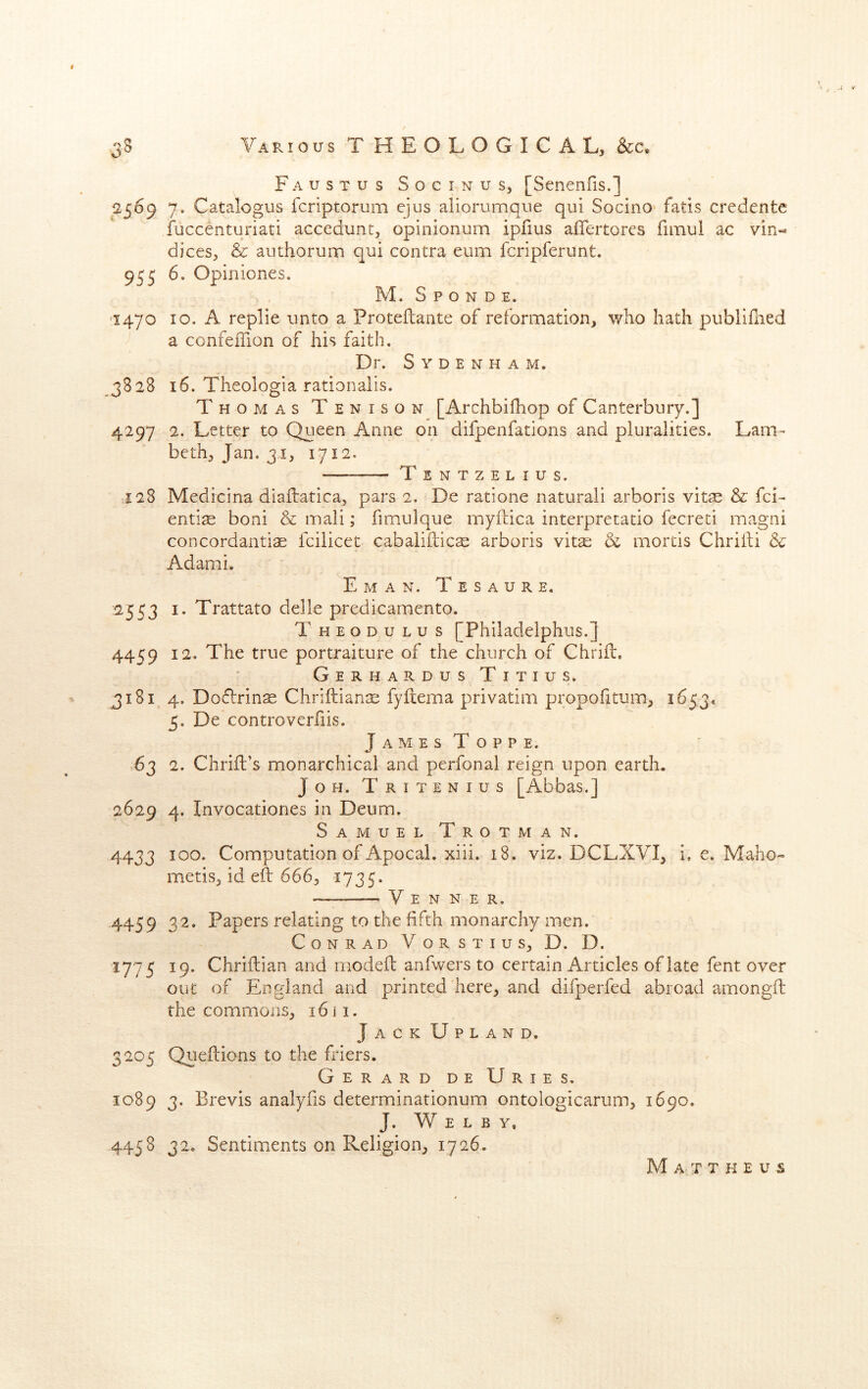 I 3S Various THEOLOGICAL, &c. Faustus Socinus, [Senenfis.] 2569 7. Catalogus fcriptorum ejus aiiorumque qui Socino fatis credente iuccenturiati accedunt, opinionum ipfius affertores fimui ac vin- dices, & authorum qui contra eum fcripferunt. 955 Opiniones. M. S P O N D E. ^1470 10. A replie unto a Proteflante of reformation, who hath publifned a confeilion of his faith. Dr. Sydenham. 3828 16. Theologia rationalis. Thomas Tenison [Archbifhop of Canterbury.] 4297 2. Letter to Queen Anne on difpenfations and pluralities. Lam- beth, Jan. 31, 1712. — Tsntzelius. >j28 Medicina diaftatica, pars 2. De ratione natural! arboris vit^ & fci- entire boni & mali; fimulque myftica interpretatio fecreti magni concordantiae fcilicet cabalillicae arboris vitse & mortis Chrifti & Adami. E M A N, T E S A U R E. 2553 I. Trattato delle predicamento. Theodulus [Philadelphus.] 4459 12. The true portraiture of the church of Chrifl, Gerhardus Titius. 3181, 4. Doflrinse Chriftian^ fyftema privatim propofitum, 1653* 5. De controverfiis. JamesToppe. .63 2. Chrifl’s monarchical and perfonal reign upon earth. JoH. Tritenius [Abbas.] 2629 4. Invocationes in Deum. Samuel Trot man. 4433 Computation of Apocal. xiii. 18. viz. DCLXVI, i. e. Maho» metis, id eft 666, 1735. V E N N E R. 4459 32. Papers relating to the fifth monarchy men. Conrad V o r s t i u s, D. D. 1775 19. Chriftian and modeft anfwers to certain Articles of late fent over out of England and printed here, and difperfed abroad amongft the commons, 16Ji. Jack Upland, 3205 Qiieftions to the friers. Gerard de Uries. 1089 3. Brevis analyfis determinationum ontologicarum, 1690, J. W E L B Y. 445 S 32- Sentiments on Religion, 1726. M a T T K E U S