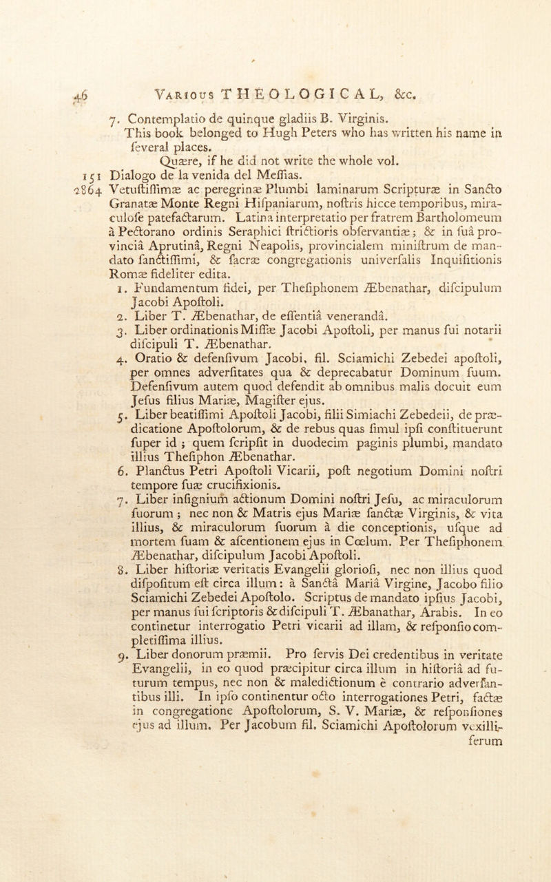 7. Contemplatio de quinque gladiis B. Virginia. This book belonged to Hugh Peters who has v/ritten his name in feveral places. Quaere, if he did not write the whole vol. 151 Dialogo de la venida del MelTias. *2864 Vetuftiflim^ ac peregrine Plumbi laminarum Scripture in Sanfto Granatae Monte Regni Hifpaniarum, noftris hicce temporibus, raira- cuiofe patefa6larum. Latina interpretatio per fratrem Bartholomeum a Pe6lorano ordinis Seraphici ftri6lioris obfervantias; & in fua pro- vincia Aprutina, Regni Neapolis, provincialem miniftrum de man- dato fanAiffimi, & facrse congregationis univerfaiis Inquifitionis Roms fideliter edita. 1. Fundamentum lidei, per Thefiphonem jTbenathar, difcipulum Jacobi Apoftoli. 2. Liber T. ^Ebenathar, de effentia veneranda. 3. Liber ordinationisMiflse Jacobi Apoftoli, per manus fui notarii difcipuli T. iEbenathar. 4. Oratio &: defenftvum Jacobi, fil. Sciamichi Zebedei apoftoli, per omnes adverfitates qua & deprecabatur Dominum fuum. Defenftvum autem quod defendit ab omnibus mails docuit eum Jefus ftlius Maris, Magifter ejus. 5. Liber beatiffimi Apoftoli Jacobi, filii Simiachi Zebedeii, de prs- dicatione Apoftolorum, & de rebus quas ftmul ipft conftituerunt fuper id ; quern fcripftt in duodecim paginis plumbi, mandato illius Theftphon JEbenathar. 6. Plandus Petri Apoftoli Vicarii, poft negotium Domini noftri tempore fus crucifixionis- 7. Liber inftgnium adlionum Domini noftri Jefu, ac miraculorum fuorum ; nec non & Matris ejus Maris fan6ts Virginis, & vita illius, tc miraculorum fuorum a die conceptionis, ufque ad mortem fuam & afcentionem ejus in Coelum. Per Thefiphonem iEbenathar, difcipulum Jacobi Apoftoli. 8. Liber hiftoris veritatis Evangelii glorioft, nec non illius quod difpofttum eft circa ilium: a Sandla Maria Virgine, Jacobo ftiio Sciamichi Zebedei Apoftolo. Scriptus de mandato ipftus Jacobi, per manus fui fcriptoris & difcipuli T. ^Ebanathar, Arabis. In eo continetur interrogatio Petri vicarii ad iilam, refponfto com- pletiflima illius. 9. Liber donorum prsmii. Pro fervis Dei credentibus in veritate Evangelii, in eo quod prscipitur circa ilium in hiftoria ad fu- turum tempus, nec non & maledi6tionum e contrario adverfan- tibus illi. In ipfo continentur o61:o interrogationes Petri, fads in congregatione Apoftolorum, S. V. Maris, & refponftones ejus ad ilium. Per Jacobum fil. Sciamichi Apoftolorum vexilli- ferum