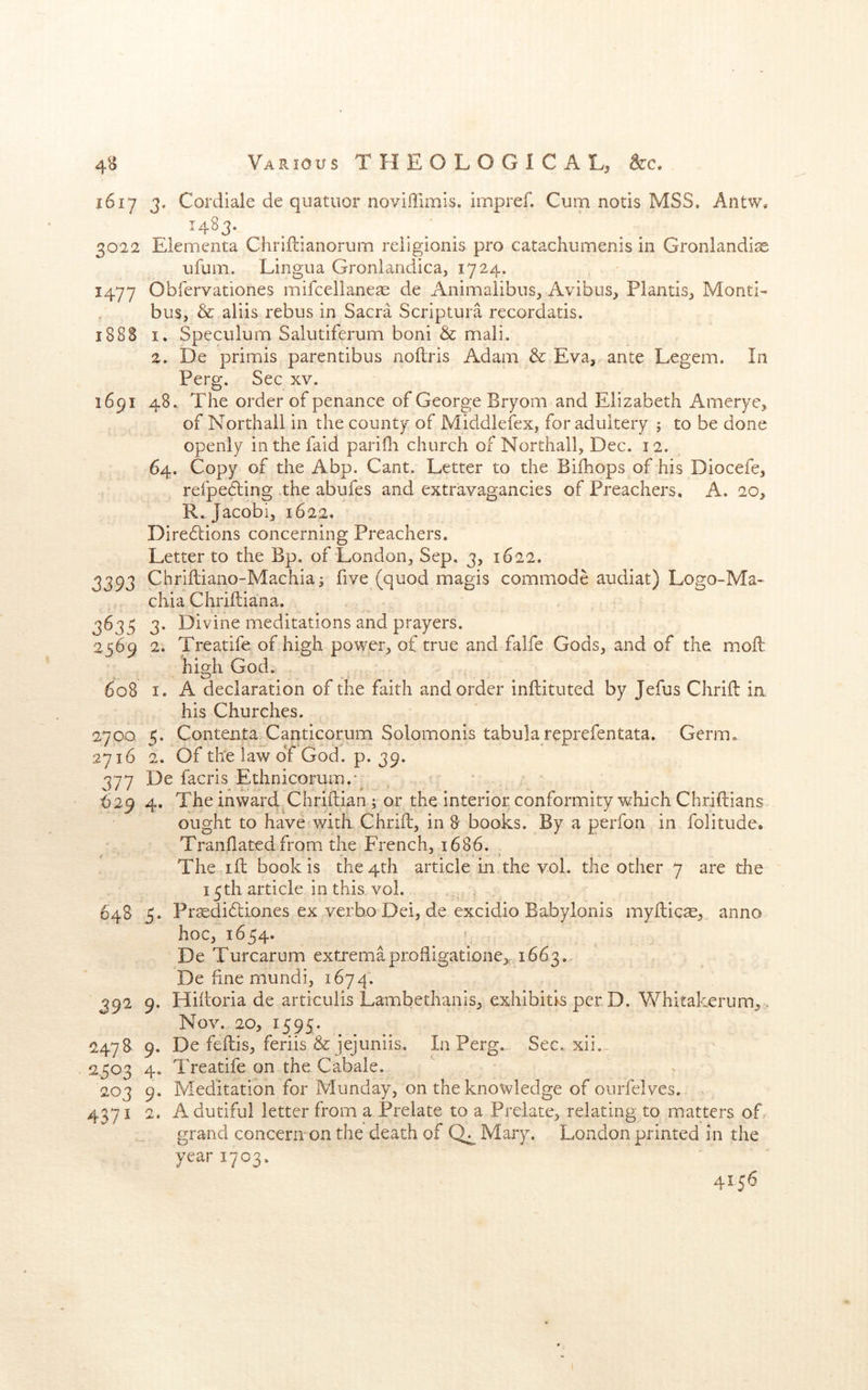 1617 j, Cordiale de quatiior noviffimis. impref. Cum notis MSS. Antw, ^483- . . . ; . 3022 Elementa Chriftianorum reiigionis pro catachumenis in Groniandias ufum. Lingua Gronlandica, 1724. 1477 Obfervationes mifcellaneas de Animaiibus, Avibus, Plantis, Monti- bus, & aliis rebus in Sacra Scriptura recordatis. 188S I. Speculum Salutiferum boni & mali. 2. De primis parentibus noflris Adam & Eva, ante Legem. In Perg. Sec xv. 1691 48.. The order of penance of George Bryom and Elizabeth Amerye, of Northail in the county of Middleiex, for adultery ; to be done openly in the faid pariOi church of Northail, Dec. 12. 64. Copy of the Abp. Cant. Letter to the Bifhops of his Diocefe, refpebling .the abufes and extravagancies of Preachers, A. 20, R. Jacobi, 1622. Direbtions concerning Preachers. Letter to the Bp. of London, Sep. 3, 1622. 3393 Chrlftiano-Machia; five (quod magis commode audiat) Logo-Ma- chia Chriftiana. 3635 3. Divine meditations and prayers. 2569 2. Treatife of high power, of true and falfe Gods, and of the moft high God. > ^ * • • ' • • 608 I. A declaration of the faith and order infliituted by Jefus Chrifl in. his Churches. 2700 5. Contenta Canticorum Solomonis tabula reprefentata. Germ. 2716 2. Of the law of God. p. 39. 377 De facris Ethnicorum.g , ' ' ^29 4. The inward Chrifiiian; or the interior conformity which Chriftians ought to have witk Chrift, in 8* books. By a perfon in folitude* Tranllatcd from the French, 1686. The ift book is the 4th article in the voL the other 7 are the 15 th article in this. vol. 648 5. Pr^dibtiones ex verbo Dei, de excidio Babylonis myllic^, anno hoc, 1654. De Turcarum extremaprodigatlone^, 1663.. De fme mundi, 1674. 392 9. Hihoria de articulis Lambethanis, exhibitis per D. Whitakerum, . Nov. 20, 1595. 2478 9. De feftis, feriis & jejuniis. In Perg.. Sec. xii... 2503 4. Treatife on the Cabale. 203 9. Meditation for Munday, on the knowledge of ourfelves. 4371 2. A dutiful letter from a Prelate to a Prelate, relating to matters of. grand concern on the death of Mary. London printed in the year 1703. 4156