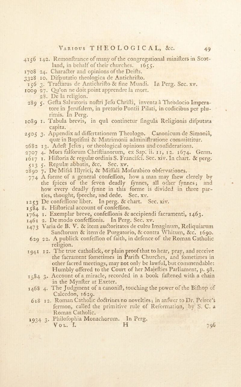 n v> 4156 142. Remonflrance of many of the congregational miniflers in Scot- land, in behalf of their churches. 1655. 1708 24. Charader and opinions of the Deifts. 328 10. Difpntatio theologica de Antichrifto. 156 3. TraAatns de Antichrifto & fine Mundi. In Perg. Sec. xy. 27. Qn’on ne doit point apprendre la mort. 28. De la religion. 5. Gefta Salvatoris noftri Jefti Chrifti, inventaa Tlieodocio Impera- tore in Jerufalem, in pretorio Pontii Pilati, in codicibus per plu- 1009 289 rimis. In Perg. 1089 I. Tabula brevis, in qua continetur fingula Religlonis difputata capita. 2505 3. Appendix ad dilTertationem Theologo. Canonicum de Simonia, qu^e in Baptifmi & Matrimonii adminiftratione committitur. 2682 13. Adeft: Jefus ; or theological opinions and confiderations. 2707 4. Mors falforum Chriftianorum, ex Sap. ii. 11, 12. 1674. Germ. 1617 I. Hiftoria & regulseordinisS. Francifci. Sec. xiv. In chart. & perg. 513 5. Regul^e abbatis, &:c. Sec. xv. 2890 7. De Mifsa Illyrici, & Miftali Mofarabico obfervationes. 774 A forme of a general confeftion, how a man may fliew clerely by the fpices of the feven deadly fynnes, ail other fynnesj and how every deadly fynne in this forme is divided in three par- ties, thought, fpeeche, and dede. Sec. xv, 1253 De confeftione liber. In perg. & chart. Sec. xiv. 1584 8. Hiftorical account of confeftion. 1764 I. Exemplar breve, confefiionis & accipiendi facramenti, 1463, 1461 2. De modo confeftionis. In Perg. Sec. xv. 1473 Yaria de B. V. & item aufloritates de cultu Imaginum, Reliquiarum Sandtorum & item de Purgatorio, & contra Whitum, &c. 1690. 629 22. A publick confeftion of faith, in defence of the Roman Catholic religion. 1941 12. The true cathoiic'k, or plain proof that to hear, pray, and receive the facrament fometimes in Parifti Churches, and fometimes in other facred meetings, may not only be lawful,but commendable: Humbly offered to the Court of her Majefties Parliament, p. 98. Account of a miracle, recorded in a book faftened with a chain in the Mynfter at Exeter. 1468 4. The Judgment of a canonift, touching the power of the Bifliop of Calcedon, 1629. 61S 12. Roman Catholic dodtrines no novelties; in anfwer to Dr. Peirce's fermon, called the primitive rule of Reformation, by S. C. a Roman Catholic. 1934 3. Philofophia Monachorum. In Perg. Yol. I, H 796 T3S4 n J'