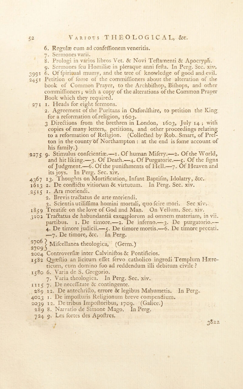 CO 6. RegnliE cum ad confefTionem veneritis. 7. Sermones varii. 8. Prolog! in varios libros Vet. & Novi Teftamenti & Apocryph, 991 6. Offpiritual muiiiy, and the tree of knowledge of good and evil. 451 Petition of fome of the commiflioners about the alteration of the book of Common Prayer, to the Archbifnop,. Bifhops, and other commiffioners; with a copy of the alterations of the Common Prayer Book which they required. 271 I. Heads for eight fermons. ■2. Agreement of the Puritans in Oxfordfliire, to petition the King for a reformation of religion, 1603. 3 Directions from the brethren in London, 1603, July 14 ; with copies of many letters,, petitions., and other proceedings relating to a reformation of Religion. (Colledted by Rob.. Smart, of Pref- ton in the county of Northampton : at the end is fome account of his family.) S275 9. Stimulus confcienti:E.“—i. Of human Mifery.—2. Of the World, and hit liking.—3. Of Death.—4. Of Purgatorie.—5. Of the figns of Judgment.—6. Of the punifhments of Plell.—7. Of Heaven and its joys. In Perg. Sec. xiv. 4367 13. Thoughts on Mortification,, Infant Baptifm, Idolatry, &c.. 1613 2. De conflidlu vitiorum & virtutum. In Perg. Sec. xiv. 2515 I. Ars moriendi. 2. Brevis tra(51:atus de arte moriendi. 3. Scientiautilihima homini mortali, quo fcire mori. Sec xiv-.. 1859 Treatife on the love of God and Man. On Vellum. Sec. xiv. 3102 Traflatus de habundantia exeqaplorum ad omnem materiam, in vii. partibus. i. De timore.—2. De inferno.—3. De purgatorio.— 4. De timore judicii.—5. De timore mortis.~6. De timore peccati. —7. De timore, &c. In Perg. 27093 . . 2004 Controverfiae inter Calviniilos & Pontificios. 1582 Qu^ilio an licitum effet fervo catholico ingredi Templum ticum, cum domino fuo ad reddendum illi debitum civile ? 1580 6. Varia de S. Gregorio. 7. Varia theologica. In Perg. Sec. xiv. 1115 7. De neceffitate & contingente. 289 12. De antechrifto, errore & legibus Mahumetis. In Perg* 4023 I. De impolluris Reiigionum breve compendium. 2039 12. De tribus Impoftoribus, 1709. (Gaiice.) 289 8., Narratio de Simone Mago. In Perg. 724 9. Les fortes des Apoftres,