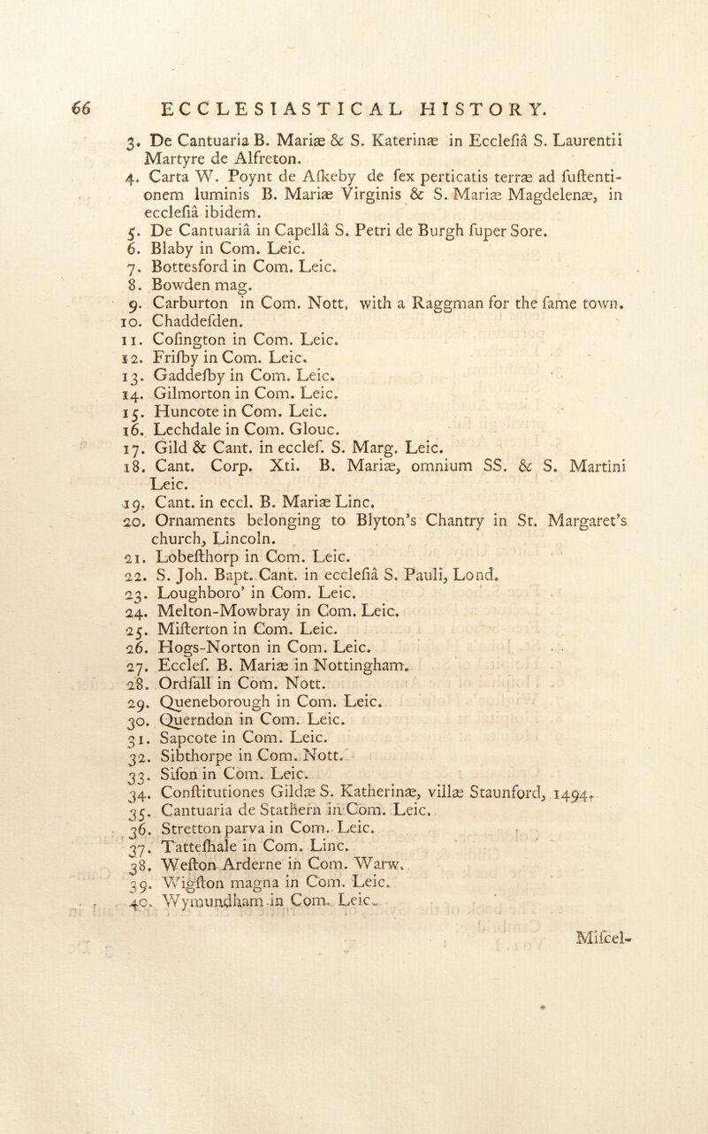 3. De CantuariaB. Mariae Sc S. Katerinas in Ecdefia S. Laurentii Martyre de Alfreton. 4. Carta W. Poynt de Aflceby de fex perticatis terras ad fuftenti- onem luminis B. Marine Virginis & S. Mari^ Magdelence^ in ecdefia ibidem. De Cantuaria in Capella S. Petri de Burgh fuper Sore, 6. Blaby in Com. Leic. 7. Bottesford in Com. Leic. 8. Bowden mag. 9. Carburton in Com. Nott, with a Raggman for the fame town. 10. Chaddefden. 11. Cofington in Com. Leic. 12. Frifby in Com. Leic. 13. Gaddefby in Com. Leic. 14. Gilmorton in Com. Leic, 15. Huncote in Com. Leic, 16. Lechdale in Com. Glouc. 17. Gild & Cant, in ecclef. S. Marg. Leic. 18. Cant. Corp. Xti. B. Maris, omnium SS. Sc S. Martini Leic. ^[9, Cant, in ecd. B. Maris Line. 20. Ornaments belonging to Blyton’s Chantry in St. Margaret^s church, Lincoln. 21. Lobefthorp in Com. Leic. 22. S. Joh. Bapt. Cant, in ecdefia S. Pauli, Load. 23. Loughboro’ in Com. Leic. 24. Melton-Mowbray in Com. Leic. 25. Miflerton in Com. Leic. 26. Hogs-Norton in Com. Leic. . • 27. Ecclef. B. Maris in Nottingham. 28. Ordfall in Cbm. Nott. 29. Queneborough in Com. Leic. 30. Querndon in Com. Leic. 31. Sapeote in Com. Leic. 32. Sibthorpe in Com. Nott..' 33. Sifon in Com. Leic. 34. Conftitutiones Gilds S. Katherins, vills Staunford, 1494. 35. Cantuaria de Stathefn iii Com. Leic,. ^6, Stretton parva in Com.. Leic. 37. Tattefhale in Com. Line. 38. Wefton Arderne in Com. Warw, 39. Vfi.gflon magna in Com. Leic, 40. \¥ymundham.in Com., Leic^ MifceL