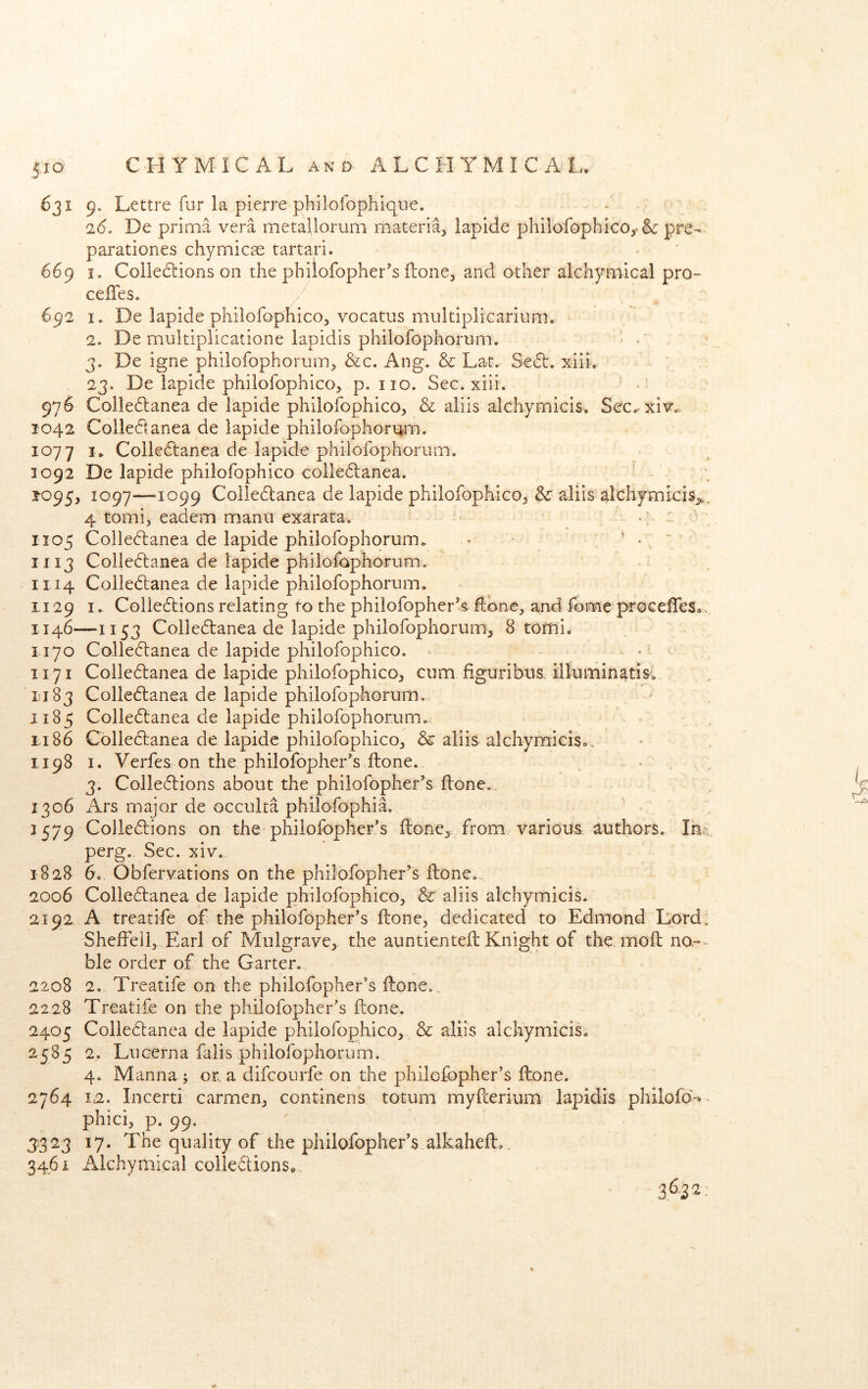 631 9- Lettre fur la pierre philofophiqiie. 2(5. De prioia vera metallorum materia, iapide philofophico,-pre- parationes chymic^e tartari. 669 I. Collecliions on the philofopher's (lone, and other alchymical pro» cefles. 692 I. De Iapide philofophico, vocatus multiplicarium. 2. De multiplicatione lapidis philofophorum. • 3. De igne philofophorum, &c. Ang. & Lat. Se6b. xiii. 23. De Iapide philofophico, p, no. Sec. xiii. ■ 976 Colle6lanea de Iapide philofophico, & aliis alchymicis. Sec.^xit?'.. 1042 Coiledtanea de Iapide philofophoriim. 1077 I* Coile(5tanea de Iapide philofophorum. 1092 De Iapide philofophico colle61:anea. 2^095, 1097^—'I099 Collectanea de Iapide philofophico, & aliis alchymicis,,. 4 tomi, eadem manu exarata. 1105 Colle6lanea de Iapide philofophorum. • ’ ‘ - ^ ‘ 1113 Colledlanea de iapide philofophorum. .s 1114 Colledtanea de Iapide philofophorum. 1129 I. Collections relating to the philofopher's ftone, and fome procefTes®, 1146—1153 Colledlanea de Iapide philofophorum, 8 torni. 1170 Colle6tanea de Iapide philofophico. . < . 1171 Colle6tanea de iapide philofophico, cum figuribus illuminatis. 1183 Colle6lanea de Iapide philofophorum. 1185 Colle6tanea de Iapide philofophorum. 1.186 Cblle6tanea de Iapide philofophico, & aliis alchymicis.., 1198 I. Verfes on the philofopher's ftone. - . . . , 3. Colle(S:ions about the philofopher's flone., 1306 Ars major de occulta philofophia. 2579 Colle6tions on the^ phiiofopher's ftone, from various authors. Inx; perg. Sec. xiv. 1828 6. Obfervations on the philofopher^s ftone.. 2006 Colleftanea de Iapide philofophico, & aliis alchymicis. 2192. A treatife of the philofopher’s ftone, dedicated to Edmond Lord. Shefteli, Earl of Mulgrave, the auntienteft Knight of the. moft no-=- ble order of the Garter. 2208 2. Treatife on the philofopher’s ftone., 22,28 Treatife on the philofopher’s ftone. 2405 Coliebtanea de Iapide philofophico, & aliis alchymicis. 2585 2. Lucerna falis philofophorum. 4. Manna ; or. a difcourfe on the philofopher’s ftone. 2764 12. Incerti carmen, continens totum myfterium lapidis philofo%- phici, p. 99. 3323 17. The quality of the philofopher’s alkaheft,. 3461 Alchymical coliedions. 36.22: