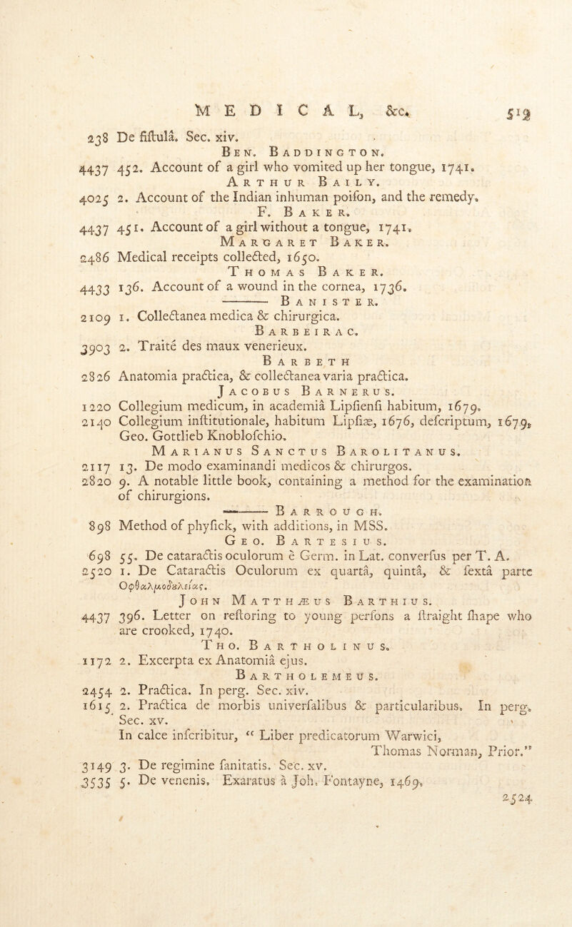 238 De fiftula. Sec. xiv. Ben. B a d d I n g t o n, 4437 452. Account of a girl who vomited up her tongue, 1741* Arthur Baily. 4025 2. Account of the Indian inhuman poifon, and the remedy F. Baker. 4437 451. Account of a girl without a tongue, i74i» Marcjaret Baker. 2486 Medical receipts colle6ted, 1650. Thomas Baker. 4433 ^3^’ Account of a wound in the cornea, 1736. Banister. 2109 I. Colle6lanea medica & chirurgica. Barbeirac, 3903 2. Traite des maux venerieux. B a R B E T H 2826 Anatomia pra6lica, & colledlaneavaria praflica. Jacobus Barnerus. 1220 Collegium medicum, in academia Lipfienfi habitum, 1679. 2140 Collegium inftitutionale, habitum Lipfi^, 1676, deferiptum, 1679^ Geo. Gottlieb Knoblofchio. Marianus Sanctus Barolitanus. 2117 13. De modo examinandi medicos & chirurgos. 2820 9. A notable little book, containing a method for the examination, of chirurgions. B A R R o U G H. 898 Method of phyfick, with additions, in MSS. Geo. Bartesius. 698 55. De catara6tis oculorum e Germ, in Lat. converfus per T. A. 2520 I. De Catara6lis Oculorum ex quarta, quinta, & fexta parte John Matthaus Barth ius. 4437 39^’ Letter on reftoring to young perfons a ftraight ibape who are crooked, 1740. Tho. Bartholinu s„ 1172 2. Excerpta ex Anatomia ejus. B a R T H O L E M E U s. 2454 2, Pra61:ica. In perg. Sec. xiv. 1615 2. Pradica de morbis univerfalibus & particularibus. In perg. Sec. XV, In cake inferibitur, Liber predicatorum Warwici, Thomas Norman, Prior/^ 3149 3. De regimine fanitatis. Sec. xv. 3535 5. De venenis, Exaratus a Join Fontayne, 1469, 2.524