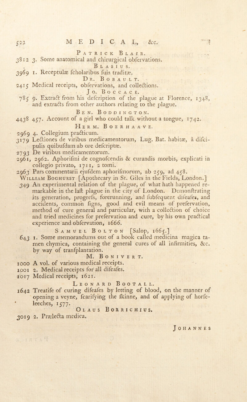 PatrickBlair. 3812 3. Some anatomical and chirurgical obfervations. , B L A s I u s. 3969 I. Receptul^ fcholaribus fuis tradit^E. Dr. Bobault. 2415 Medical receipts, obfervations, and colledlions. Jo. B O C c A C E. 785 9. Extra6l from his defcription of the plague at Florence, 1348, and extra6ls from other authors relating to the plague. Ben. Boddington. 4438 457. Account of a girl who could talk without a tongue, 1742. Herm. Boerhaave. 2969 4. Collegium pra6licum. 3179 Le6liones de viribus medicamentorum. Lug. Bat. habitas, a difci- pulis quibufdam ab ore defcripta;. 2793 De viribus medicamentorum. 2961, 2962. Aphorifrni de cognofeendis & curandis morbis, explicati in collegio privato, 1711, 2 tomi. 2963 Pars commentarii ejufdem aphorifmorum, ab 259, ad 458. William Boghurst [Apothecary in St. Giles in the Fields^, London.] 349 An experimental relation of the plague, of what hath happened re- markable in the laft plague in the city of London. Demonflrating its generation, progrefs, forerunning, and fubfequent difeafes, and accidents, common figns, good and evil means of prefervation, method of cure general and particular, with a collection of choice and tried medicines for prefervation and cure, by his own praClical experience and obfervation, 1666. Samuel Bolton [Salop, 1665.] 643 I. Some memorandums out of a book called medicina magica ta- men chymica, containing the general cures of ail infirmities, &c« by way of tranfplantation. M. Bonivert. 5 000 A vol. of various medical receipts. 1001 2. Medical receipts for all difeafes. 1017 Medical receipts, 1621. Leonard Bootall. 1642 Treatife of curing difeafes by letting of blood, on the manner of opening a veyne, fcarifying the lldnne, and of applying of horfe- ' leeches, 1577. Olaus Bo:aRicHius* 3019 2. PrasleCta medica. Johannes