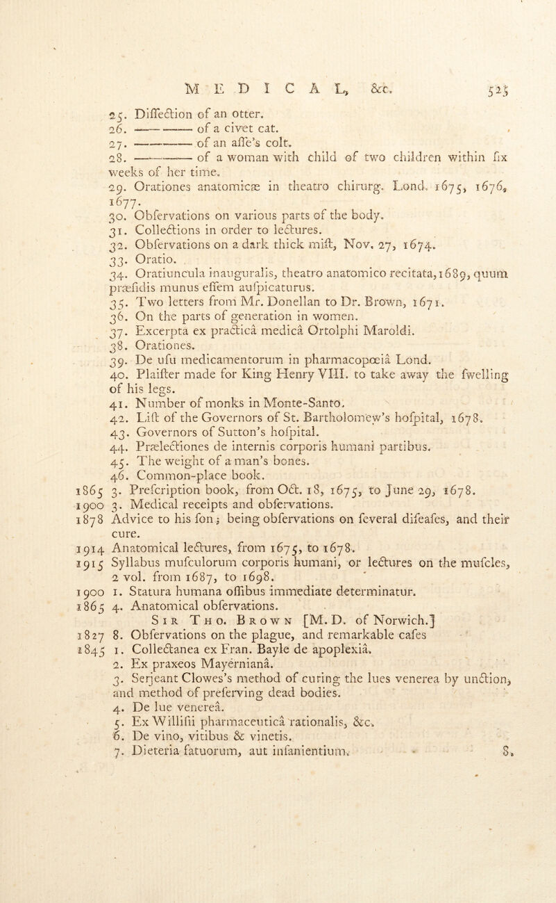 25. Difledlion of an otter. 26. of a civet cat. 27. —of an alle’s colt. 23. —<——~ of a woman with child ©f two children within fix weeks of her timeo 29. Orationes anatomicas in theatro chirurg. Lond. 1675, 1676., ^^77- . . ^ , 30. Obfervations on various parts of the body. 31. Colle6tions in order to ieflures. 32. Obfervations on a dark thick mill, Nov, 27, 1674. 33. Oratio. 34. Oratiuncuia inauguralis^ theatro anatomico recitata^ 16893 quura prasfidis munus effem aufpicaturus. 3/;. Two letters from Mr. Donellan to Dr. Bro'v/n3 1671. 36. On the parts of generation in women. 37. Excerpta ex pradica medica Ortolphi Maroldi. 38. Orationes. 39. De ufu medicamentorum in pharmacopoeia Load. 40. Plaifler made for King Elenry VIII. to take away the fweHing of his legs. 41. Number of monks in Monte-Santo. / 42. Lift of the Governors of St. Bartholomew’s hofpital^ 1678. 43. Governors of Sutton’s hofpital. 44. Prtelediones de internis corporis kumani partibus. 45. The weight of a man’s bones. 46. Common-place book. 1865 3. Prefcription book, from Od. 18, 1675, to June 29, 1678. 1900 3. Medical receipts and obfervations. 1878 Advice to his fon^ being obfervations on feveral difeafes, and theft cure. 1914 Anatomical ledures, from 1675, to 1678, 1913 Syllabus mufculorum corporis kumani, or ledures on the mufcles, 2 vol. from 1687, to 1698. 1900 I. Statura humana oflibus immediate determinatur. 1865 4. Anatomical obfervations. Sir Tho. Brown [M. D. of Norwich.] 1827 8. Obfervations on the plague, and remarkable cafes 1845 I* Colledanea ex Fran. Bayle de apoplexia. 2. Ex praxeos Mayerniana. 3. Serjeant Clowes’s method of curing the lues venerea by undion, and method of preferving dead bodies. 4. De lue venerea, 5. ExWillifii pharmaceutica rationalis, 6. De vino, vitibus & vinetis.