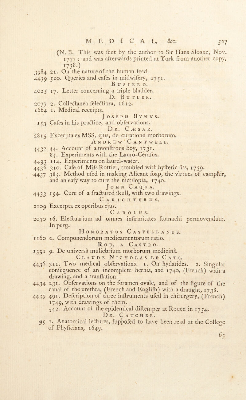 1737 ; and v/as afterwards printed at York from another copy, 1738-) 3984 21. On the nature of the human feed. 4439 520. Queries and cafes in midwifery, 1751. B u s I E R o. 4025 17. Letter concerning a triple bladder. D. Butler. 2077 2. Colledanea felecliora, 1612. 1664 I. Medical receipts. Joseph Bynists. 153 Cafes in his practice, and obfervations. Dr. C s a r. 28.15 ExcerptaexMSS. ejus, de curatione morborum. Andrew Cant v/ell. 4432 44. Account of a monftrous boy, 1731. 85. Experiments with the Lauro-Cerafus. 4433 114, Experiments on laurel-water. 4436 310. Cafe of MifsRottier, troubled with hyfterlc fits, 1739. '4437 Method ufed in making Alicant foap, the virtues of camphir, and an eafy way to cure the nidlilopia, 1740. John C a q^u a . 4433 154. Cure of a fradlured ficull, with two drawings. C A R I C H T E R U S. 2109 Excerpta ex operibus ejus. Carolus. 2030 16. Eledluarium ad omnes infirmitates ftomachi pcrmovendum. In perg. Honoratus Castellanus. 1160 2. Componendorum medicamentoriim ratio. , Rod. a Castro. 1391 9. De universa muliebrium morborum medicinE Claude Nicholas le Cats, 4436 311. Two medical obfervations. i. On hydatidcs. 2. Singular confequence of an incomplete hernia, and 1740, (French) with a drawing, and a tranflation. 4434 231. Obfervations on the foramen ovale, and of the figure of the canal of the urethra, (French and Englifh) with a draught, 1778. 4439 491. Defcription of three inftruments ufed in chirurgery, (French) 1749, with drawings of them. 542. Account of the epidemical diftemper at Rouen in 1754. Dr. Catcher. ^5 I. Anatomical ledlures, fup'pofed to have been read at the College of Phyficians, 1649.