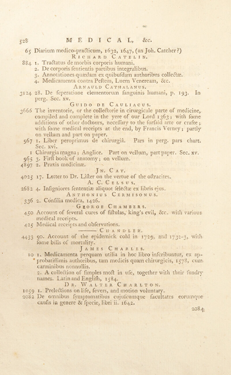 65 Diarium medico-pra6liciim5 16325 1647, (an Joh. Catcher ?) R I C H A R D C A T E L I N. 884 I. Tra6tatns de morbis corporis Illimani^ 2. De corporis fentientis partibus integralibus. 3. Annotationes quaedam ex quibufdam authoribiis colledlas. 4. Medicamenta contra Peftem, Liiem Veneream^ &c. A R N A U L D C A T H A L A N U S . 3124 28. De feperatione el-ementorum fanguinis liumani^ p, 193. In perg. Sec. xv. Guido de Cauliacus. 3666 The inventoricj or the colle61:orie in cirurgicale parte of medicine, compiled and complete in the yere of our Lord 1363 ; with fome additions of other dodlours, neceffary to the forfaid arte or crafte; with fome medical receipts at the end, by Francis Verney ^ partly on vellum and part on paper. 967 I. Liber peroprimus de chirurgiL Pars in perg. pars chart. Sec. xvi. I Chirurgiamagna; Anglice. Part on vellum, part paper. Sec. xv, 965 3. Firft book of anatomy 3 on vellum. 4897 2. Praxis medicine. J N. C A V. 4025 17. Letter to Dr. Liiler on the vertiie of the oflracites. A, C. C E L s u s. 2682 4. Infigniores fententia? aliquot feledlx ex libris eius. Anthonius Cermisonus. 336 2„ Cdnfilia medica, 1426. George Chambers. 450 Account of feveral cures of hftulas,^ king’s evil, &c,. v/ith various medical receipts. 425 Medical receipts.and.obfervations. C H A N D L E K.- 4433 9^’ Account of the epidemick cold in 1729, and 1732-3, with ^ fome bills of mortality. James Charles. • 10 I. Medicamenta perqiiam utilia in hoc libro infcribuntur, ex ap- ^ probacihimis authoribus, tarn medicis quam chirurgicis, 1578, cum carminibus nonnullis. 2,. A coliecLion of fimples moil in ufe, together with their fundry names. Latin.andEnglifh, 1584. Dr, Walter ChaPvLto n. 1059 I. Preledtions on life, fevers, and motion voluntary. 2082 De omnibus fymptomatibus cujufcumque facultates eorumque' caufis m genere & fpecie, libri ii. 1642. 1084.