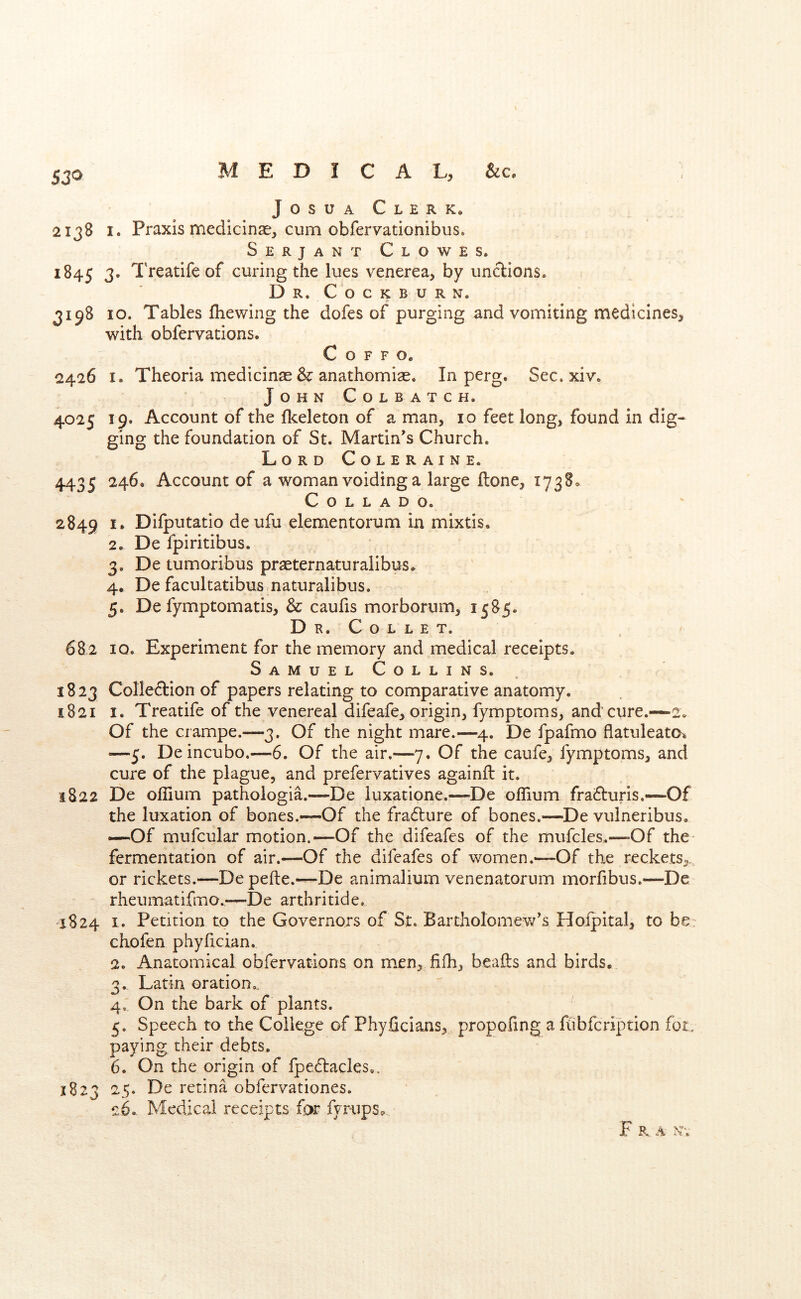 JosuA Clerk. 2138 I. Praxis medicinse^ cum obfervationibus. Serjant Clowes. 1845 3. Treatife of curing the lues venerea, by unclions. Dr. COCKBURN. 3198 10. Tables Ihewing the dofes of purging and vomiting medicines, with obfervations. C o F F o. 2426 I. Theoria medicinae & anathomiae. In perg. Sec. xiv. John Colbatch. 4025 19. Account of the flceleton of a man, 10 feet long, found in dig- ging the foundation of St. Martin’s Church. Lord Coleraine. 4435 ^4^* Account of a woman voiding a large ftone, 1738. Collado. 2849 Dilputatlo deufu elementorum in mixtis, 2. De fpiritibus. 3. De tumoribus pr^ternaturalibus. 4. De facultatibus naturalibus. 5. De fymptomatis, & caufis morborum, 1585. Dr. Collet. e 682 10. Experiment for the memory and medical receipts. Samuel Collins. 1823 Colleftion of papers relating to comparative anatomy. 1821 I. Treatife of the venereal difeafe, origin, fymptoms, and cure.—2. Of the ciampe.—3. Of the night mare.—4. De fpafmo flatuleato^ —5. De incubo.—6. Of the air.—7. Of the caufe, fymptoms, and cure of the plague, and prefervatives againft it. 1822 De ollium pathologia.—De luxatione.—De oflium fra^Iuris.—Of the luxation of bones.—Of the fradlure of bones.—De vulneribus. —Of mufcular motion.—Of the difeafes of the mufcles.—Of the fermentation of air.—Of the difeafes of women.—Of the reckets,, or rickets.—Depefte.—De animalium venenatorum morfibus.—De rheumatifmo.,—De arthritide. 1S24 I. Petition to the Governors of St. Bartholomew’s Hofpital, to be: chofen phyfician. 2. Anatomical obfervations on men, fifh, beafls and birds. 3. Latin oration.. 4. On the bark of plants. 5. Speech to the College of Phyficians, propofing a fubfcription fot, paying their debts. 6. On the origin of fpedtacles,. 1823 25. De retina obfervationes. 26. Medical receipts for fyrups^ Fra N-.