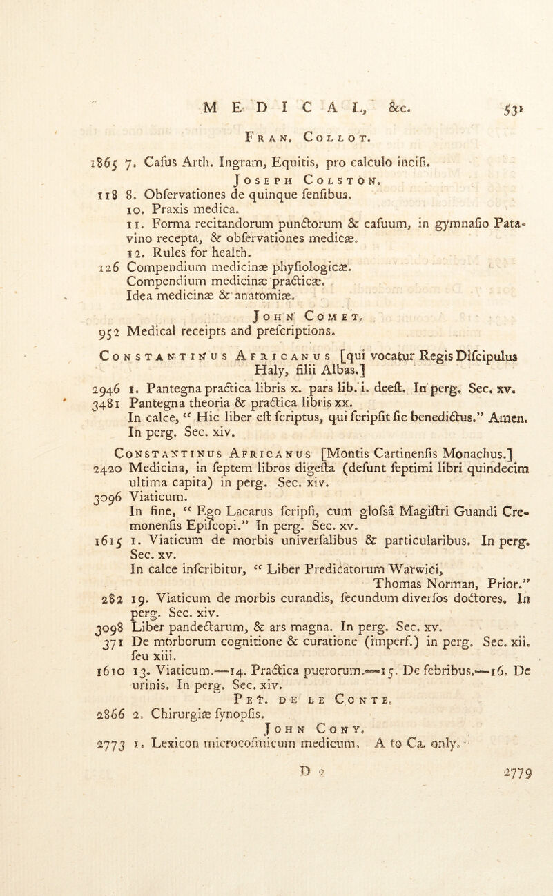 / • in* 1B65 7. Cafus Arth. Ingram, Equitis, pro calculo incifi. JosephColSton. 11$ 8. Obfervationes de quinque fenfibus. 10. Praxis medica. 11. Forma recitandorum pun<florum & cafuum, in gymnaCo Pata^ vino recepta, & obfervationes medicas* 12. Rules for health. 126 Compendium medicinse phyfiologlcse. Compendium medicinae pradlicae, , Idea medicine anatomise. J O H N’ C O M E T« 952 Medical receipts and prefcriptions. CoNSTANTiKus Africanus [qui vocatur Regis Difcipulus Haly, filii Albas.] 2946 I. Pantegna pra6lica libris x. pars lib.’i, deeft. Wperg. Sec. xv. 3481 Pantegna theoria & pradica libris XX. In cake, Hie liber eft feriptus, qui feripfit fic benedidus.” Amen. In perg. Sec. xiv. CoNSTANTiNus Africanus [Montis Cartinenfts Monachus.] 2420 Medicina, in feptem libros digefta (defunt feptimi libri quindecim ultima capita) in perg. Sec. xiv. 3096 Viaticum. In fine, Ego Lacarus fcripfi, cum glofsa Magiftri Guandi Cre- monenfis Epifeopi.'’ In perg. Sec. xv. 1615 I. Viaticum de morbis univerfalibus & particularibus. In perg. Sec. XV. • In cake inferibitur, Liber Predicatorum Warwici, Thomas Norman, Prior. 282 19. Viaticum de morbis curandis, fecundum diverfos dodores. In perg. Sec. xiv. 3098 Liber pandedarum, & ars magna. In perg. Sec. xv. 371 De mOrborum cognitione & curatione (irnperf.) in perg. Sec, xii. leu xiii. 1610 13. Viaticum,—14. Pradica puerorum.«*--5 5. De febribus.~i6. Dc urinis. In perg. Sec. xiv. P E t. D E L E C O N T E, 2866 2, Chirurgise fynopfis, John Cony. 2773 i. Lexicon microcofmicnm medicum, A to Ca, onlyo • 2779