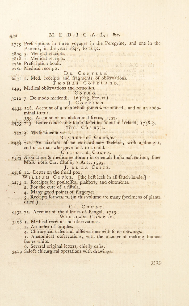 5ja ,(> 2779 Prefcriptions in three voyages in the Peregrine^ and one in the Phconix, in the years 1648^ to 1652. 2809 3. Medical receipts. ^ ‘ ' 2818 I. Medical receipts. - 2766 Prefcription book, 2780 Medical receipts. , - D R. C O N Y E,R S. 2031 I. Med. receipts and fragments of obfervatlons. Thomas Copeland. i49C Medical obfervations and remedies. 'e o 3012 7. De modo medendi. lii pefg. Sec. xiii. J, C o P P I N G. 4434 218.. Account of a man Wh'ofe joints were ofTified 5 and of an abdo- minal foetus. ,199. Account of an abdominal foetus, 1737. ^435 243. Lottor concernrng forme Ikeletdns found in Ireland, 1738-9. JO'H. CorbVe, T22 5.' MecKcfamehta va)ria. ^ ^ ' B I, S H 6 P of .'C 6-R K E. 4434 22f. An account of 'an extraordinary Ikeleton, with draught, and of a man who gave fuck to a child. ■ Christ, a Costa. 1533 Afbmatum & medicamentorum in orientaii India nafcentium, liber Mss. nbtis Car. Clufiii,. 8 Antv. 1593. J.. DE LA COSTE. 4376, 12. Letter on the fmall pox. William C o uk e. [the bell: lech in all Duch londe.] 2273 I. Receipts for poulteiTes,. plarfters,; and ointments. 2. For the cure of a fiftula, 4. Many good points of furgerye; 5. Receipts for waters., (in this volume are many fpecimens of plants dried.) G Lo C o u L T. 4432 71. Account of the difeafes of Bengal, 1719.. William Cowper, 3408 I. Medical receipts and obfervations. , 2. An index of fimples.„ 4. Chirurgical cafes and observations with fome drawings.. 5. Anatomical obfervations, with the manner of making human , bones white. * 6. Several original letters, chiefly cafes. 3409 Seled chirurgical operations with drawings^. 1