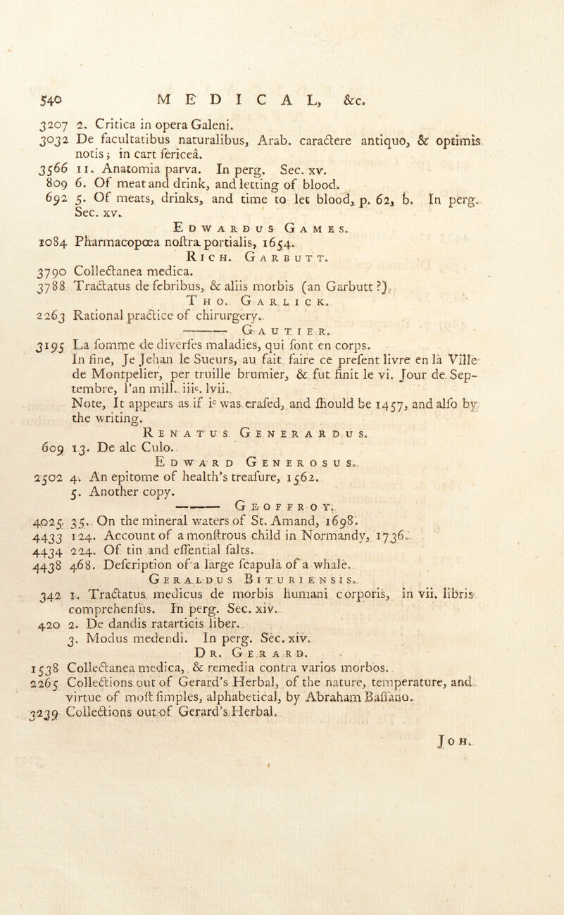 3207 2. Critlca in opera Galeni. 3032 De faciiltatibiis naturalibus, Arab, caradere antique, & optimis notis j in cart fericea. 3566 II. Anatomia parva. In perg. Sec. xv. 809 6. Of meat and drink, and letting of blood. 692 5. Of meats, drinks, and time to let blood, p. 62, b. In perg. Sec. XV- Edwardus Games. 1084 Pharmacopoea noltraportialis, 1654. Rich. G a r b u t t. 3790 Colledanea medica. 3788 Tradatus de febribus, & aliis morbis (an Garbutt.^}. T H O. G A R L I C K. 2263 Rational pradice of chirurgery.. G A U T I E R. 3195 La fomme de diyerlcs maladies, qui font en corps. In fine, Je Jehan ie Sueurs, au fait faire ce prefent livre en la Ville' de Montpelier, per truille brumier, &_ fut finit le vi. Jour de. Sep- tembre, i’an mill., iik. Ivii.. Note, It appears as if i was^erafed, and fliould be 1457, andalfo by. the writing. R E N A T u s Gen e r a r d u s. 609 13. De ale Culo. Edward G e n e r o s u s.. 2502 4. An epitome of health's treafure, 1562. 5. Another copy. — G D o F F R O Y. 4029 35., On the mineral w^aters of St. Amand, 1698'. 4433 124. Account of a monftrous child in Normandy, 1736.’. 4434 224. Of tin and eflential falts. 4438 468. Defeription of a large fcapula ofa whale. G E R a L D us B I T U R I E N s I S. 342 I. Tradatus. medicus de morbis humani corporis, in vii. libris^ comprehenfus. In perg. Sec. xiv. 420 2. De dandis ratartieis liber,. 3. Modus medendi. In perg. Sec. xiv, D R. G E R A R D. 1538 Colledanea medica,, & remedia contra varies morbos.. 2265 Colledions out of Gerard’s Herbal, of the nature, temperature, and.. virtue of moftfimples, alphabetical, by Abraham Baffano. 3239 Colledions out of Gerard’s,.Herbal.