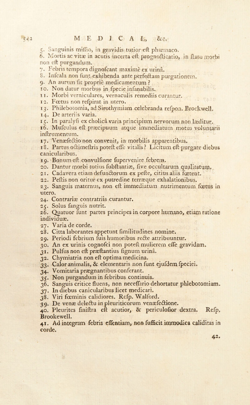 I 542 M E D I C A E, See. 5. Sanguinis mifiio, in gravidis tutior eft pharrnaco. ^ 6. Mortis ac vitae in acutis incerta-eft prognofticatio, in ftatu morbi non eft piirgandiim, 7. Febris tempora dignofeant maxime ex urina, 8. Inicala non funt exhibenda ante perfexftann purgationern. 9. An aurumfit proprie medicamenturn ? 10. Non datur morbus inXpecie infanabilis. 11. Morbi verniculares^ vernaculis remediis curantur. 12. Fc^tus non refpirat in utero. 13. Philebotomia, ad Sirothymiam celebranda refpon. BrockwelL 14. De arteriis varra. 15. In paralyfi ex cholica varra principium nervorum non l^ditur. 16. Mufculus eft prrecipuum atque immediatum motus voluntarii inftrumentum. 17. 'Ven^fedlio non convenit, in morbilis apparentibus, 18. Partus odimeftris poteft eile vitalis ? Licitum eft-purgare diebus canicularibus. 19. Bonumeft convulftone fupervenire febrem. 20. Dantur morbi totius fubftantise, five occultarum qu^itaturp® 21. Cadavera etiam defundorum ex pefte, citius aliis foetent. 22. Peftis non oritur ex putredine terrsque exhalationibus. 23. Sanguis maternus, non eft immediatum nucrimentum foetus in utero. 24. Contrarise contratriis curantur. 25. Solus fanguis nutrit. 26. Quatuor funt partes principes in corpora humano, etiarin ratione individu^. 27. Varia de corde. 28. Citta laborantes appetunt fimilitudines nomine. 29. Period! febrium fuis humoribus rede attribuuntur. 30. An ex urinis cognofei non poteft mulierem efle gravidam. 31. Pulfus non eft prseftantius fignum urinE 32. Chymiatria non eft optima medicina. 33. Calor animalis, & elementaris non funt ejufdemfpeciei. 34. Vomitaria praegnantibus conferant. 35. Non purgandum in febribus continuis. 36. Sanguis critice fluens, non neceflario dehortatur phlebotomiam. 37. Indiebus canicularibus licet medicari. 38. Viri feeminis calidiores. Refp. Walford. 39. De venae deledu in pleuriticorum vensefedione. 40. Pleurites finiftra eft acutior, & periculofior dextra. Refp. Brooke well. 41. Adintegram febris eflentiam, non fufficitimmodica caliditas in corde. 42,