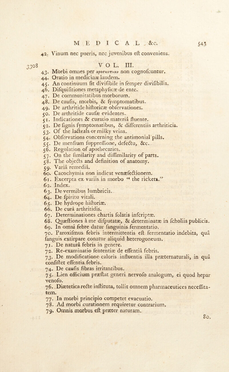 42. Vinum nec pueris, nec juvenibus eft conveniens. V O L. III. 43. Morbi omnes per apoc-xoTnocu non cognofcuntur, 44. Oratio in medicine laudem. 45. An continuum fit diviftbile in femper divifibilia, 46. Difquifitiones inetaphyricse de entc. 47. De communitatibus morborum. 48. -De caufis, morbis, & fymptomatibus. 49. De arthritide hiftoricae obfervationes. 50. De arthritide caufae evidentes,. ^ Indicationes & curatio materia fluents. 52. De fignis. fymptomatibus, & differentiis arthriticis^ 53. Of the la£leals or milky veins. 54. Obfervations concerning the antimoniarpills^ 55. De menfium fuppreflione, defedcu, &c,.. 56. Regulation of apothecaries. 57. On the fimilarity and diflimilarity of parts^ 58. The obje6ls and definition of anatomy. 59. Varia remedia. 60. Cacochyrnia non indicat vensefedlionem. 61. Excerpta ex variis.in morbo the rickets.’^ 62. Index. 63. De vermibus lumbricis.. 64. De fpiritu vitali. 65. De hydrope hiftoriae. 66. De cura arthritidis. 67. Determinationes. chartis folatis infcriptse. 68. Qu^eftiones a me difputatae, & determinatse in fchoiiis publicis. 69. In Omni febre datur fanguinis fermentatio. 70. ParoxifmuSi; febris intermittentis eft fermentatio indebita^ qua ianguis extirpate conatur aliquid heterogoneum. 71. De natura febris in genere. 72. Re-examinatio fehtentite de eflfentia febris. 73. De modificatione^caloris influentis ilia pr^ternaturali, in qua confiftet eflfentia febris. 74. De caufis fibras irritantibus. 75. ..Lien officium prtEftat generi nervofo analogum^ ei quod hepar venofo. 76. .Diseteticarede inftituta^ toliit omnem pharmaceutlces neceflita* tern. 77. In morbi principio competet evacuatio. 78. .Ad morbi curationem requiretur contrarium, 79. Omnis morbus eft^praster naturam. So.