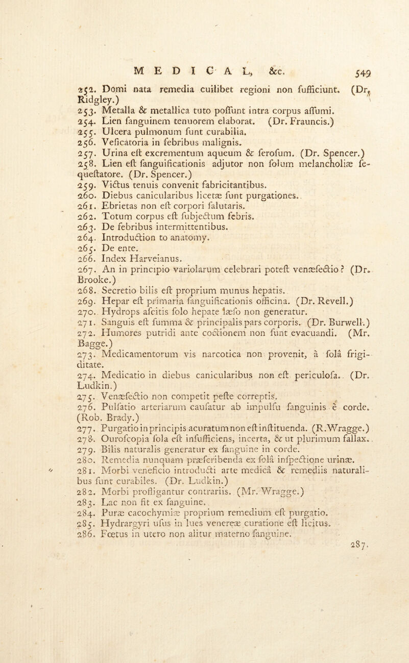 2^^a. Domi nata remedia cuilibet regioni non fufEciunt. (Dr^ Ridgley.) 253. Metalla & metallica tuto poffunt intra corpus aflumi. 254. Lien fanguinem tenuorem elaborat. (Dr. Frauncis.) 255. Uicera pulmonum funt curabiiia. 256. Veficatoria in febribus malignis. 257. Urina ell excrementum aqueum & ferofum, (Dr. Spencer.) 258. Lien ell fanguificationis adjutor non folum melancholia fe- quefbatore. (Dr. Spencer.) 259. Vi6lus tenuis convenit fabricitantibus. 260. Diebus canicularibus licets funt purgationes.. 261. Ebrietas non ell corpori falutaris. 262. Totum corpus ell fubjedium fcbris. 263. De febribus intermittentibus. 264. Introdudlion to anatomy. 265. De ente. 266. Index Harveianus. 267. An in principio variolarum celebrari pcteE ven^fedlio ? (Dr*. Brooke.) 268. Secretio bills ell proprium munus hepatis. 269. Hepar eil primaria fanguificationis officina. (Dr. Revell.) 270., Hydrops afcitis folo hepate la^fo non generator. 271. Sanguis ell fumma & principalis pars corporis. (Dr. Burwell.) 272. Humores putrid! ante coclionem non funt evacuandi. (Mr. Bagge-) 273. Medicamentorum vis narcotica non provenit, a fola frigi- ditate. 274. Medicatio in diebus canicularibus non ell periculofa., (Dr. Ludkin.) 275. Yen^efeclio non competit pefte correptis. 276. Pulfatio arteriarum caufatur ab impulfu fanguinis e corde. (Rob. Brady.) 277. Purgatioinprincipis acuratumnonellinllituenda. (R.Wragge.) 278. Ourofcopia fola ell infufHciens^ incerta, & ut plurimum fallax.. 279. Bills natiiralis generatnr ex fanguine in corde. 280. Reniedia nunquam prasfcribenda ex foia infpedlione urin^. 281. Morbi vejieficio introdiriti arte medica & rcmediis natural!- bus funt curabiles. (Dr. Ludkin.) 282. Morbi profligantur contrariis. (Mr. Yfragge.) 283. Lac non fit ex fanguine. 284. Puras cacochymijE proprium remedium efc piirgatio. 285. Hydrargyri ufus in lues venerea^ curatione ell licitus. 286. Fcetus in utero non aiitur matenio fanguine, 287,