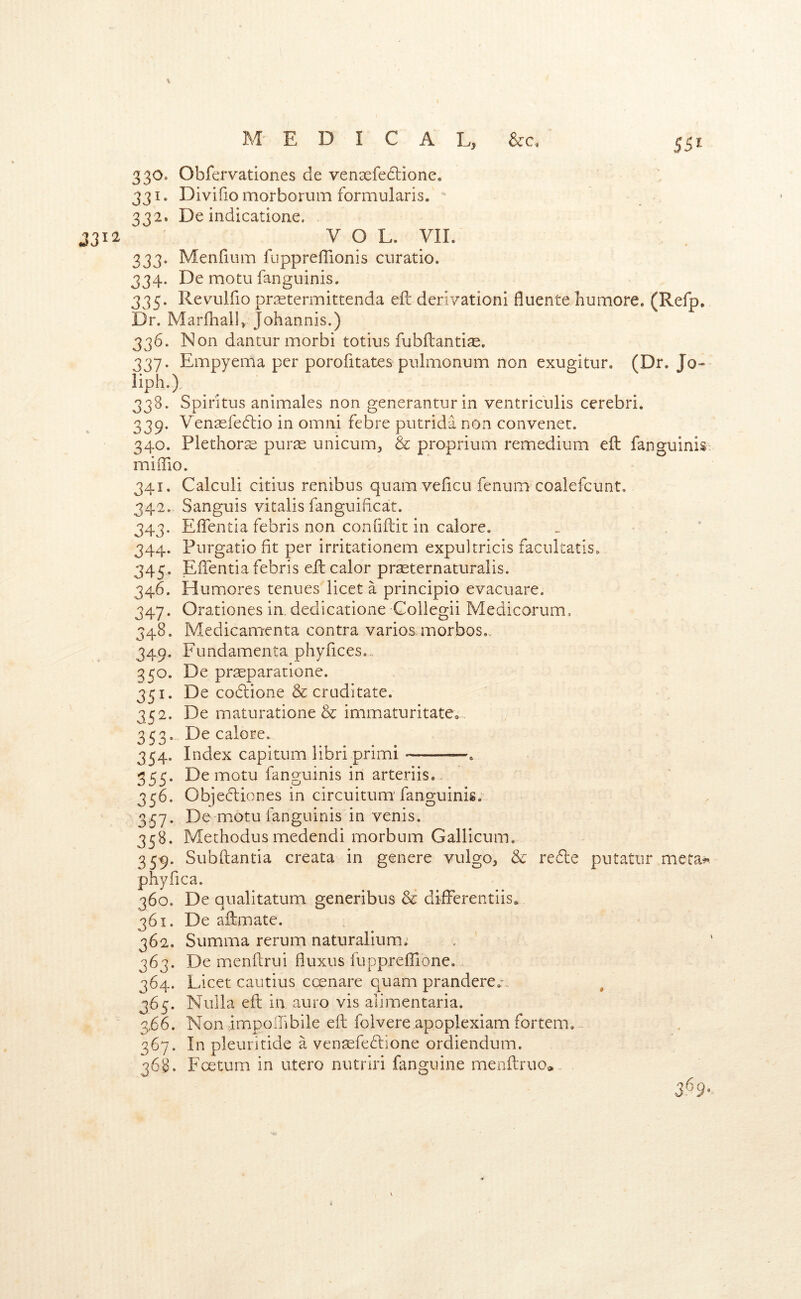 SSI 330. Obfervationes de ven3efe(5lione. 331. Divifio morborum formularis. 332. De indicatione. 3312 VOL. VIL 333. Menfmm fuppreffionis curatio. 334. De motu fanguinis. 335. Revulfio prcetermittenda eft derivationi fluente humore. (Refp, Dr. Marfhalb Johannis.) 336. Non dantur morbi totius fubftantijE. 337. Empyema per porofitates pnlmonum non exugitur. (Dr. Jo-- liph.)., 338. Spiritus animales non generanturin ventricnlis cerebri. 339. Venasfecftio in omni febre putrida non convener. 340. Plethorse pur^ unicum, & proprium remedium eft fanguinis miiTio. 341. Calculi citius renibus quam veficu fenum coalefcunt, 342. Sanguis vitalis fanguificat. 343. Eftentia febris non confiftit in calore, 344. Furgatiofit per irritationem expultricis facultatis. 345. Eftentia febris eft calor praeternaturalis. 346. Humores tenues licet a principio evacuate. 347. Orationes in. dedicatione Collegii Medicorum. 348. Medicamenta contra varios morbos,.. 349. Fundamenta phyfices.. 350. De pr^paratione. 351. De co6lione & cruditate. 352. De maturatione & immaturitatCo 353. De calore. 354. Index capitum libri primi . 355. De motu fanguinis in arteriis.. 356. Objedbiones in circuitum'fanguinis. 3.57. De motu fanguinis in venis. 358. Methodusmedendi morbum Gallicum, 359. Subftantia creata in genere vulgo, & redle putatiir meta>* phyfica. 360. De qnalitatum generibus & difterentiis* 361. De aftmate. 362. Summa return naturalium.' 363. De menftrui fluxus fuppreflione. 364. Licet cautius ccenare quam prandere.-. ^ 365. Nulla eft in, auro vis alimentaria. 366. Non impolftbile eft folvere apoplexiam fortem.^. 367. In pleuritide a vensefedbione ordiendum. 368. Fcetum in utero nutriri fanguine menftruo,. 3^9-