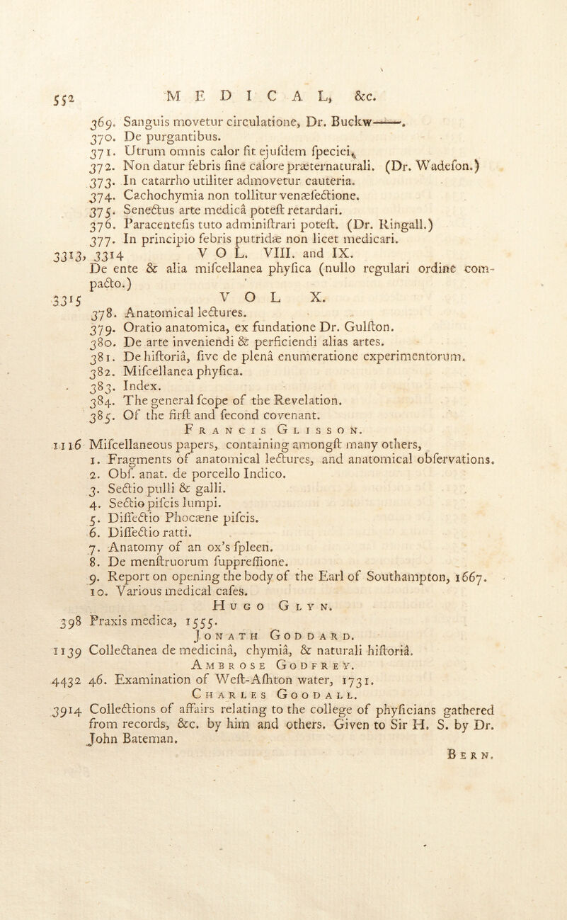 369. Sanguis movetur circulatione) Dr. Buckw—^—» 370. De purgantibus. 371. Utrum omnis calor fit ejufdem fpeciei^^ 372. Non datur febris fine calore prseternaturali. (Di% Wadefon.) 373. In catarrho utiliter admovetur cauteria. 374. Cachochymia non tollitur ven^febtionc. 375. Sene6lus arte medica poteft retardari. 370. Paracentefis tuto adminiftrari poteft. (Dr. Ringall.) 377. In principio febris putridiE non licet medicari. 33^3y 3314 VOL. VIII. and IX. De ente & alia mifcellanea phyfica (nullo regiilari ordine com- pa6to.) ,3315 V O L X. 378. Anatomical ledlures. 379. Oratio anatomica, ex fundatione Dr. Gulfton. 380. De arte inveniendi & perficiendi alias artes. 381. Deliiftoria, five de plena eniimeratione experimentorum. 382. Mifcellanea phyfica. 383. Index. 384. The general fcope of the Revelation. 385. Of the firft and fecond covenant. Francis Glisson. i j 16 Mifcellaneous papers, containing amongft many others, 1. Fragments of anatomical le6lures, and anatomical obfervations, 2. Obf. anat. de porcello Indico. 3. Se6lio pulii & galli. 4. Se(ftio pifcis lumpi. 5. Dilfedtio Phocsene pifcis. .6. Difledlio ratti. 7. Anatomy of an ox's fpleen. 8. De menftruorum fuppreftione. 9. Report on opening the body of the Earl of Southampton, 1667. 10. Various medical cafes. Hugo Glyn. 398 Praxis medica, 1555. JoNATH Goddard. 1139 Colledlanea de medicina, chymia, & natural! hiftori^. Ambrose Godfrey. 4432 46. Examination of Weft-Afhton water, 1731. Charles Goodall. 3914 Colledlions of affairs relating to the college of phyficians gathered from records, &c. by him and others. Given to Sir H. S. by Dr. John Bateman. Bern.