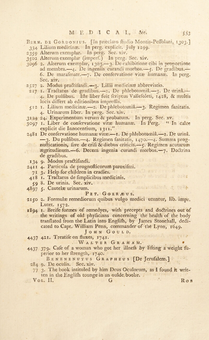 Berm., de Gordonius. [In prseclaro iludio Montis-PeiToIani^ 1303.] 334 Lilium medicinre. In perg. explicit. July 1299. 2359 Alteruin exemplar. In perg. Sec. xiv. 3502 Alterum exemplar (imperf.) In perg. Sec. xiv. 3096 2. Alterum exemplar^ 1303.—3. De exhibitione cibi in proportionc ad membra.—4. De ingeniis curandi rnorbos.^^—3. De gradibus.— 6. De marafmate.*—7. De confervatione vitse humanse. In perg. Sec. xiY. 2527 2. Modus pradbifandi.—3. Lillii medicine abbreviatio. 217 I. Tradtatus de gradibus.'—2. De phlebotomia.—3. De urina.~ 4. De pulfibus, lile liber fuit fcriptus Vallefoleti,, 1428, & multis locis differt ab editionibus impreffis. 512 I. Lilium medicince.—2. De phlebotomia.-—3. Regimen fanitatis. 4. Urinarum liber. In perg. Sec. xiv. 3124 24. Experimentum verum & probatum. In perg. Sec. xv. 3097 I, Liber de confervatione vit^ humanae. In Perg. In cake explicit die Innocentium, 13ii.’’ 2481 De confervatione humane vitjE.—i. De phlebotomia.-—2. De urina. —3, Du pulfibus.—4, Regimen fanitatis, 1470.—4. Summa prog-- nofticationis, five de crifi & diebus criticis.-—54 Regimen acutarum £egritudinum.~-6. Decern ingenia curandi morbos.—7, Dodtrina de gradibus. 134 9. Modus pradtifandi. 2411 4. Particula de prognofticoruni paroxifmi, 71 3. Help for children in cradles. 418 I. Tradatus de fimplicibus medicinis. 59 8. De urinis. Sec. xiv. 4897 5. Cautel^ urinarum. ' ■ ’ ■ Pet. Gorr^us. 2150 2. Formula remediorum quibus vulgo medici utimtur, lib. impr. Lutet. 1572. 1894 I. Breife formes of remedyes, with precepts and dodtrines out of the writings of old phyficians concerning the health of the body tranflated from the Latin into Englifh, by James Stonehall, dedi- cated to Capt. William Penn, commander of the Lyon, 1649. John Gould. 4437 421. Treatife on fluxes, 1741. WalterGraham. ♦ 4437 379. Cafe of a woman who got her illnefs by lifting a weight fu- perior to her flirength, 1740. Benenenutus Grapheus [De Jerufalem.] ■ - 284 9. De ocuiis. Sec. xiv. ’ ' ' c 77 3. The book intituled by him Deus Oculorum, as*! found k writ- ten in theEnglifh tounge in an oulde.booke. VoL, IL G ” Rob