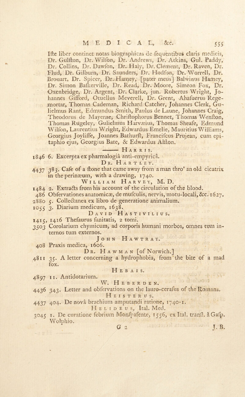 Ifte liber continet notas biographicas de fequentibus Claris mediclsj Dr. Gulflon, Dr. Wilfon, Dr. Andrews, Dr. Atkins, GuL Paddy, Dr. Collins, Dr. Dawfon, Dr. Haiy, Dr. Clement, Dr. Raven, Dr. Find, Dr. Gilburn, Dr. Sa.unders, Dr. Flodfon, Dr. Worrell, Dr. Brouart, Dr. Spicer, Dr.^Harney; [pater mens] Balwinus Hamey„ Dr. Simon Baficerville, Dr. Read, Dr. Moore, Simeon Fox, Dr. Oxenbridge, Dr.'Argent, Dr. Clarke, jiin. Robertus Wright, Jo- hannes Gifford, Otuellus Meverell, Dr. Grent, Ahafuerus Rege- imortar, Thomas Cademan, Richard Catcher, Johannes Clerk, Gu- iielmus Rant, Edmundus Smith, Paiilus de Laune, Johannes Craig, Theodorus de May erne, Chriftopliorus Bennet, Thomas Wenfton, Thomas Rugeley, Gulielmus Harvseius, Thomas Sheafe, Edm.und Wilfon, Laiirentius Wright, Edwardus Emelie, Mauritius Williams, Georgius JoylifFe, Joannes Bathurft, EVancifeus Prujean, cum epi- taphio ejus, Georgius Bate, & Edwardus Aiilon. H A R R I s. 1S46 6. Excerpta ex pharmalogia anti-empyrica. - Dr. Hartley. 4437 3^3* ^ ftone that came away from a man thro* an old cicatrix in the perineum, with a drawing, 1740. William Harvey, M. D. 1484 2, Extradbs from his account of the circulation of the blood. 486 Obfervationes anatomicae, de mufeulis, nervis, m.otu-locali, &c. 1627. 2880 5. Colledtanea ex libro de generatione animalium. io^'5 3. Diarium medicum, 1638. David Hastivilius. 1415, 1416 Thefaurus fanitatis, 2 tomi. 3503 Corolarium chymicum, ad corporis humani morbos, omnes turn in« ternos turn externos. John Hawtray. 408 Praxis medica, 1606. Dr. Hawman [of Norwich.] 4811 35. A letter concerning a hydrophobia, from the bite of a mad fox. H E B a i s. 4897 II. Antidotarium. W. H E B E R D E N. 4436 343. Letter and obfervations on the lauro-cerafus of the Romans, Heist ERirs. 4437 404. De nova brachiiim amputandi ratione, 1740-1. H E L I D E u s, Ital. Med. 3045 I. De curatione febrium Monfpafente, 1556, ex Itab traiiQ. aGafp. Wolphio. I. Be Cf