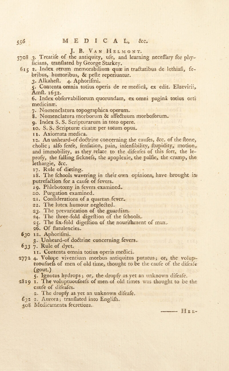 55^ MEDICAL, See, / J. B. Van Helmont. 3708 3. Treatife of the antiquity, ufe, and learning neceffary for phy-- ficians, tranflated by George Starkey. 615 2. Index rerum memorabiilum quae in tra6tatibus de lethiafi, fe- bribus, humoribus, & pefte reperiuntur. 3. Alkaheft. 4. Aphorifmi. 5. Contenta omnia totius operis de re medica, ex edit. Elzevirii,. Amft. 1652. 6. Index obfervabiliorum quorundam, ex omni pagina totius orti medicinae. 7. Nomenclatura topographica operum. 3. Nomenclatura morborum & affe6i:uum morboforum^ 9. Index S. S. Scripturarum in toto opere. 10. S. S. Scripturae citatse per totum opus- 11. Axiomata medica. 12. An unheard-of do6lrine concerning the caufes, &c. of theftone, cholic alfo fenfe, fenfation, pain, infenfibiiity, flupidity, motion,, and immobility, as they relate to the difeafes of this fort, the le- profy, the falling ficknefs, the apoplexie,, the palfie,, the cramp, the lethargie, &c. ‘ 17. Rule of dieting., 18. The fchools wavering m their own opinions, have bi^ought in^ putrefadlion for a caufe of fevers.. 19. Phlebotomy in fevers examined*^ 2.0. Purgation examined.. 21. Confiderations of a quartan fever*. 22. The lutex humour.negleded.- 23. The prevarication of the guardian. 24. The three-fold digeftion of the fchools,. 25. The lix-fbld digeftion of the nourifbment of mano, 26. Of flatulencies. 630 12. Aphorifmi. 3.. Unheard-of doftrine concerning fevers.. 633 7 . Rule of dyet. II. Contenta omnia totius operis medici. 2772 4. Volupe viventium morbus antiquitus putatus; or, the volup- tuoufiiefs of men of old time, thought to be the caufe of. the difeafe (gout.) 5. Ignotus hydrops j or,, the dropfy as yet an unknown difeafe. 2819 I. The voluptuoufnefs of men of old times was thought to be the caufe of difeafes. 2. The dropfy as yet an unknown difeafe, 632 2. Aurora5 tranflated into Englilh. 508. Medicamenta fecretiora.- Hel-